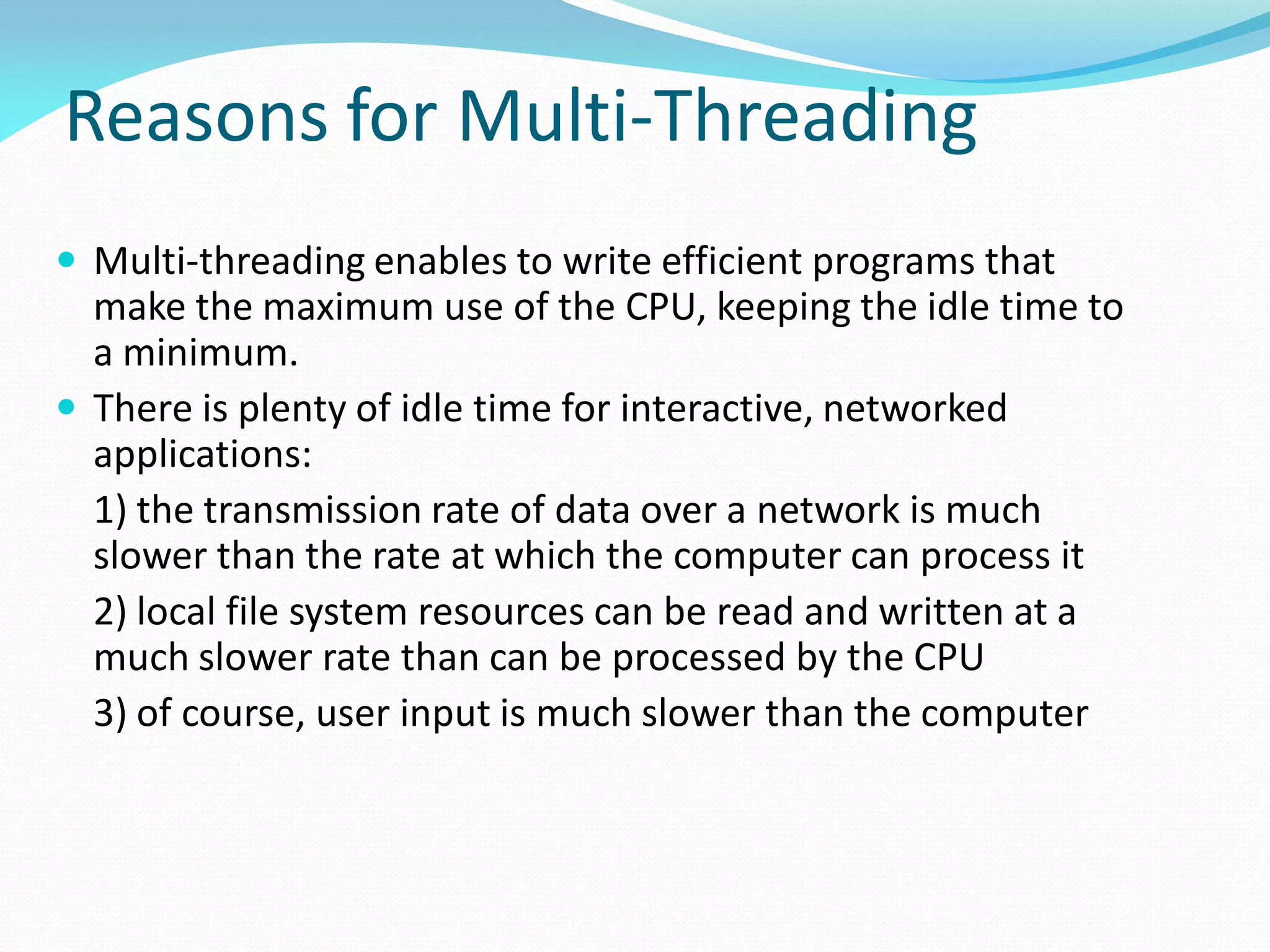 Reasons for Multi-Threading
 Multi-threading enables to write efficient programs that
make the maximum use of the CPU, keeping the idle time to
a minimum.
 There is plenty of idle time for interactive, networked
applications:
1) the transmission rate of data over a network is much
slower than the rate at which the computer can process it
2) local file system resources can be read and written at a
much slower rate than can be processed by the CPU
3) of course, user input is much slower than the computer
 