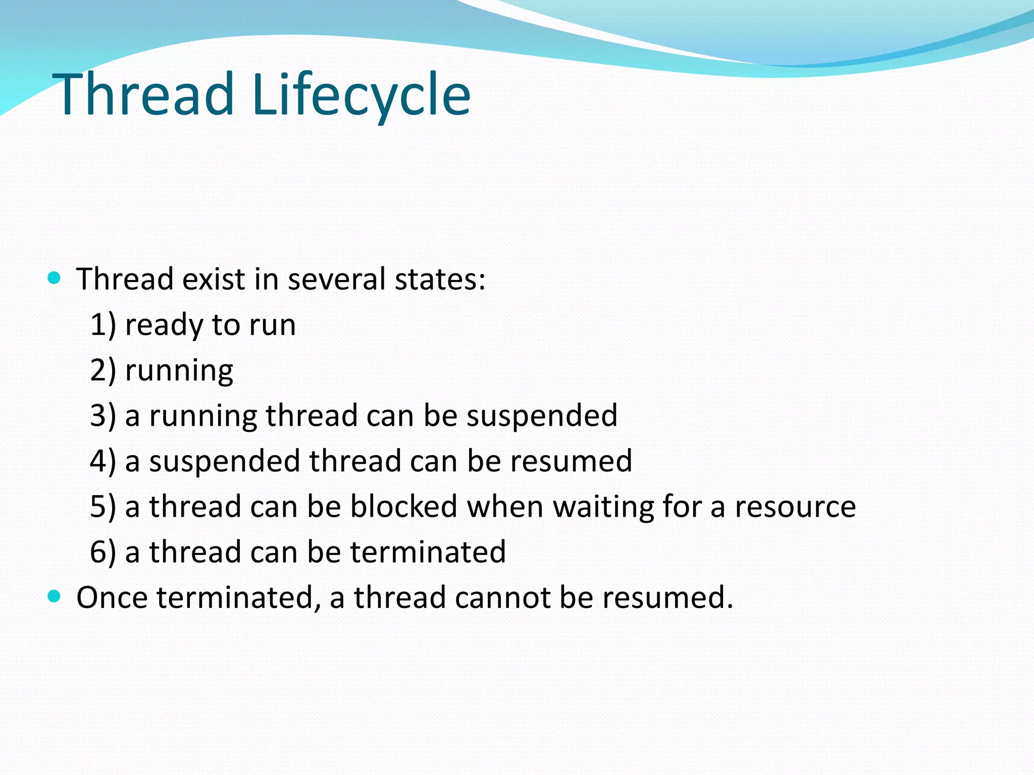 Thread Lifecycle
 Thread exist in several states:
1) ready to run
2) running
3) a running thread can be suspended
4) a suspended thread can be resumed
5) a thread can be blocked when waiting for a resource
6) a thread can be terminated
 Once terminated, a thread cannot be resumed.
 