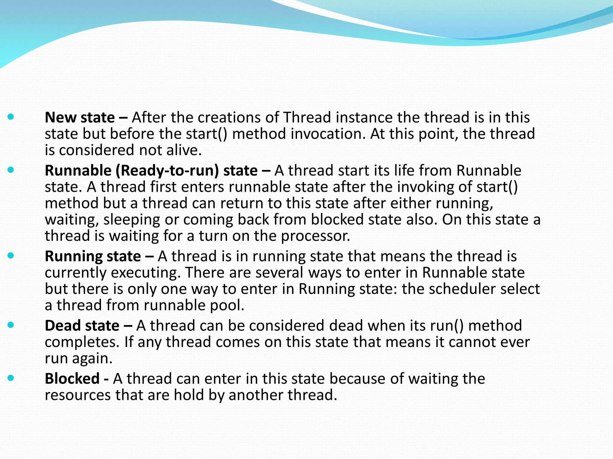  New state – After the creations of Thread instance the thread is in this
state but before the start() method invocation. At this point, the thread
is considered not alive.
 Runnable (Ready-to-run) state – A thread start its life from Runnable
state. A thread first enters runnable state after the invoking of start()
method but a thread can return to this state after either running,
waiting, sleeping or coming back from blocked state also. On this state a
thread is waiting for a turn on the processor.
 Running state – A thread is in running state that means the thread is
currently executing. There are several ways to enter in Runnable state
but there is only one way to enter in Running state: the scheduler select
a thread from runnable pool.
 Dead state – A thread can be considered dead when its run() method
completes. If any thread comes on this state that means it cannot ever
run again.
 Blocked - A thread can enter in this state because of waiting the
resources that are hold by another thread.
 