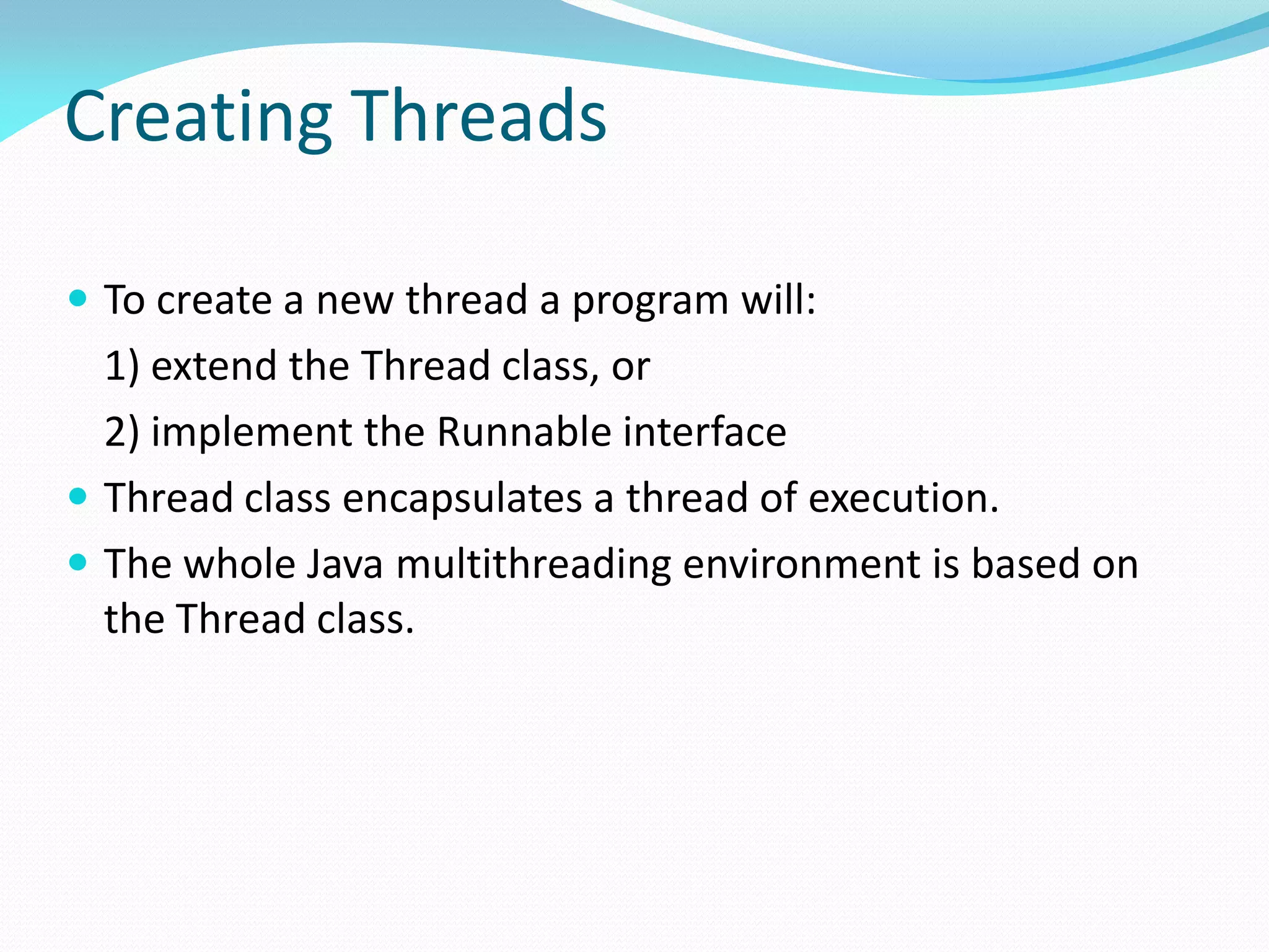 Creating Threads
 To create a new thread a program will:
1) extend the Thread class, or
2) implement the Runnable interface
 Thread class encapsulates a thread of execution.
 The whole Java multithreading environment is based on
the Thread class.
 