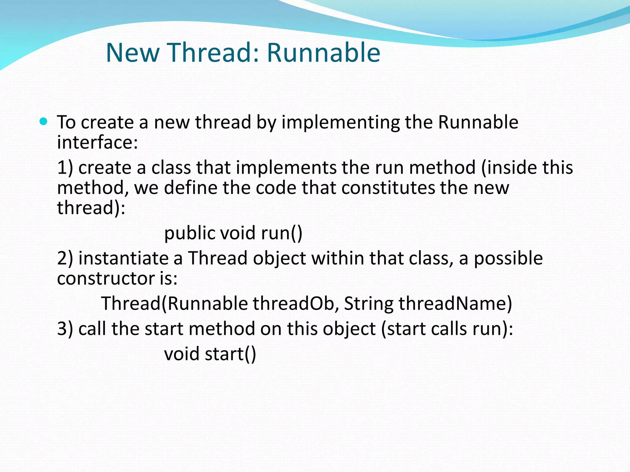New Thread: Runnable
 To create a new thread by implementing the Runnable
interface:
1) create a class that implements the run method (inside this
method, we define the code that constitutes the new
thread):
public void run()
2) instantiate a Thread object within that class, a possible
constructor is:
Thread(Runnable threadOb, String threadName)
3) call the start method on this object (start calls run):
void start()
 