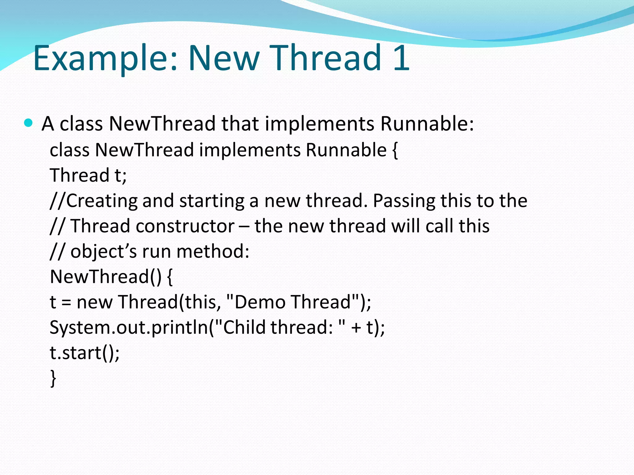 Example: New Thread 1
 A class NewThread that implements Runnable:
class NewThread implements Runnable {
Thread t;
//Creating and starting a new thread. Passing this to the
// Thread constructor – the new thread will call this
// object’s run method:
NewThread() {
t = new Thread(this, "Demo Thread");
System.out.println("Child thread: " + t);
t.start();
}
 