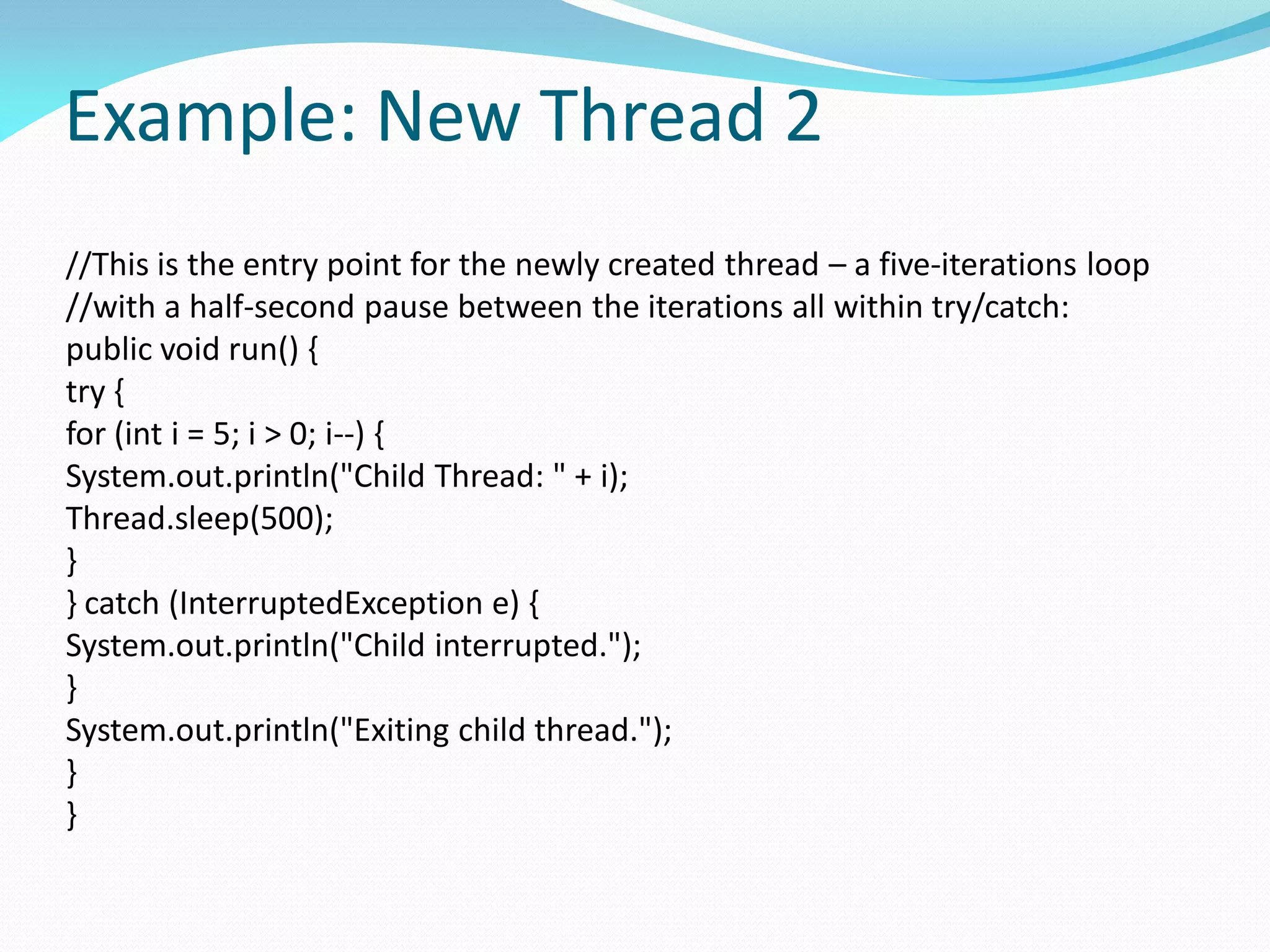 Example: New Thread 2
//This is the entry point for the newly created thread – a five-iterations loop
//with a half-second pause between the iterations all within try/catch:
public void run() {
try {
for (int i = 5; i > 0; i--) {
System.out.println("Child Thread: " + i);
Thread.sleep(500);
}
} catch (InterruptedException e) {
System.out.println("Child interrupted.");
}
System.out.println("Exiting child thread.");
}
}
 