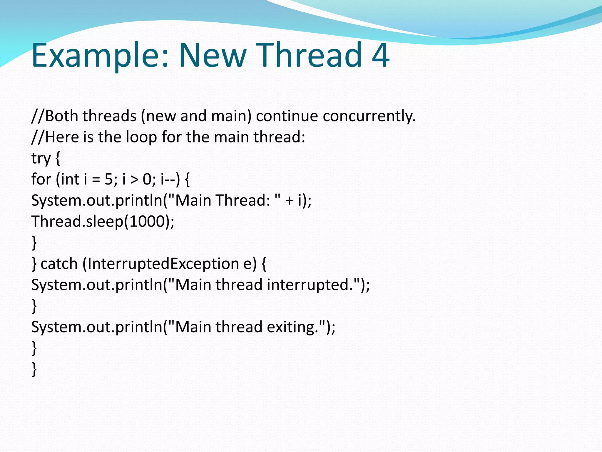 Example: New Thread 4
//Both threads (new and main) continue concurrently.
//Here is the loop for the main thread:
try {
for (int i = 5; i > 0; i--) {
System.out.println("Main Thread: " + i);
Thread.sleep(1000);
}
} catch (InterruptedException e) {
System.out.println("Main thread interrupted.");
}
System.out.println("Main thread exiting.");
}
}
 