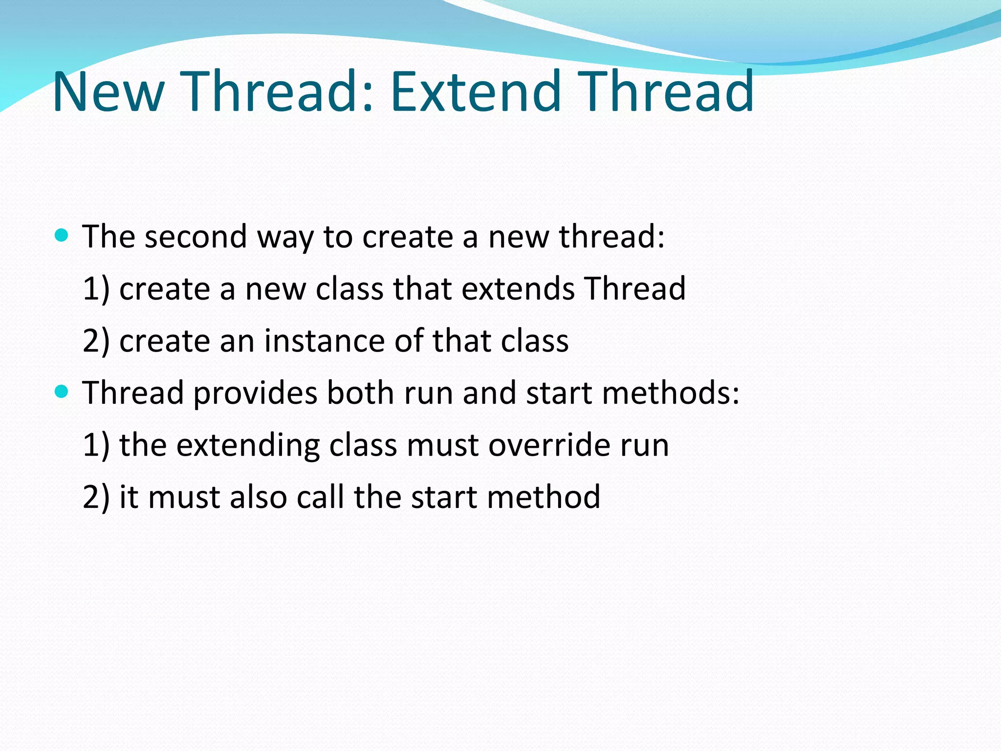 New Thread: Extend Thread
 The second way to create a new thread:
1) create a new class that extends Thread
2) create an instance of that class
 Thread provides both run and start methods:
1) the extending class must override run
2) it must also call the start method
 
