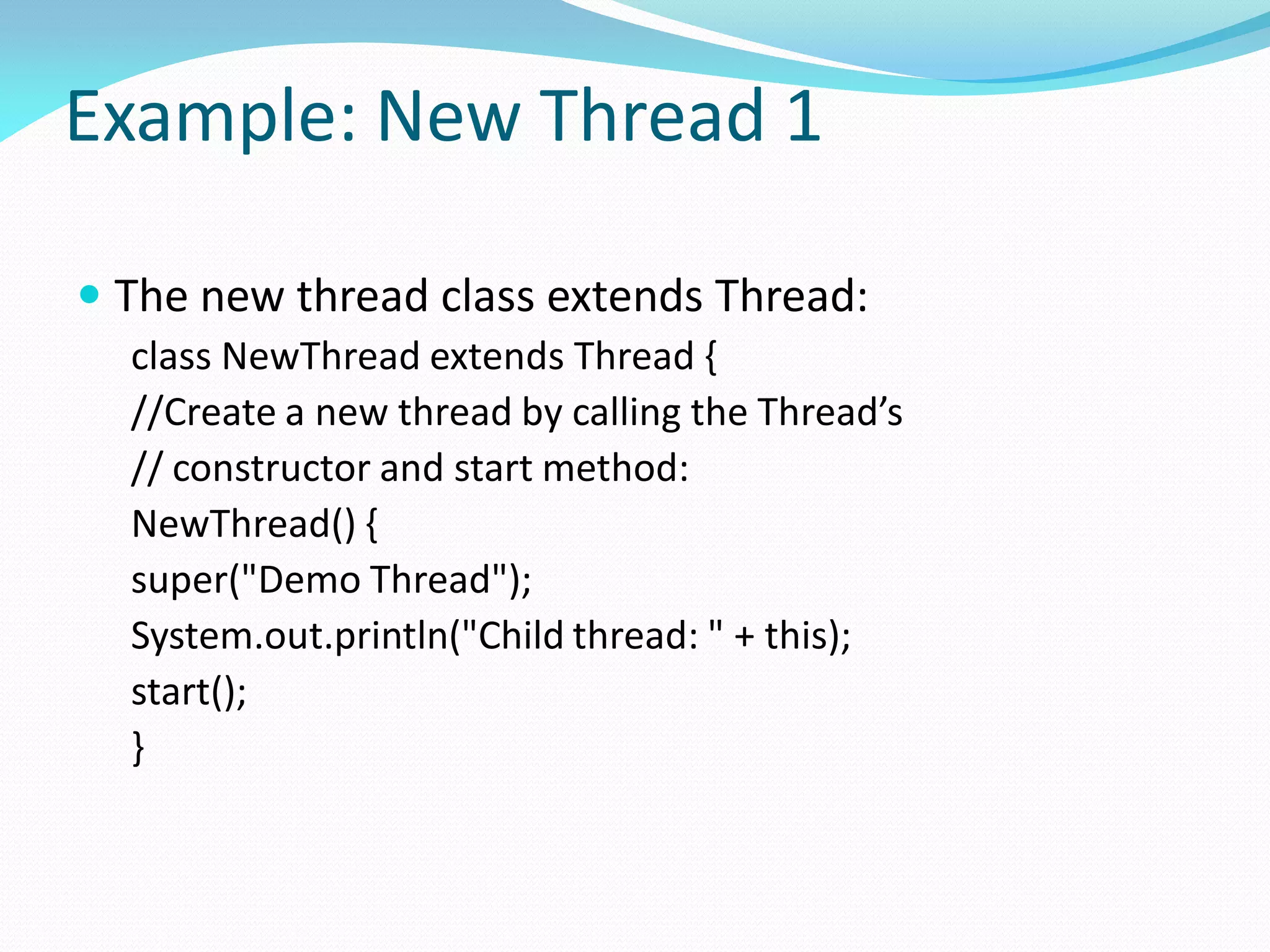 Example: New Thread 1
 The new thread class extends Thread:
class NewThread extends Thread {
//Create a new thread by calling the Thread’s
// constructor and start method:
NewThread() {
super("Demo Thread");
System.out.println("Child thread: " + this);
start();
}
 