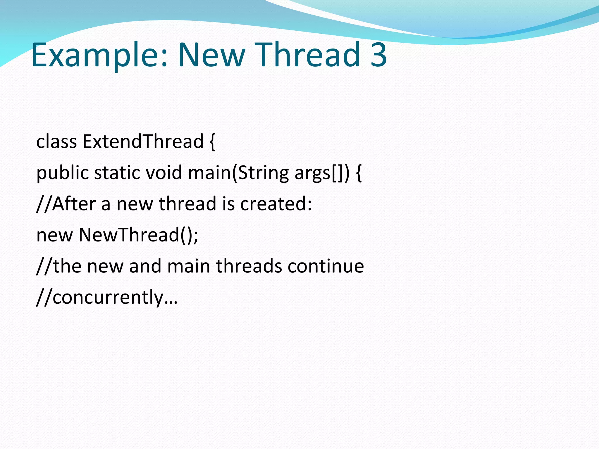 Example: New Thread 3
class ExtendThread {
public static void main(String args[]) {
//After a new thread is created:
new NewThread();
//the new and main threads continue
//concurrently…
 