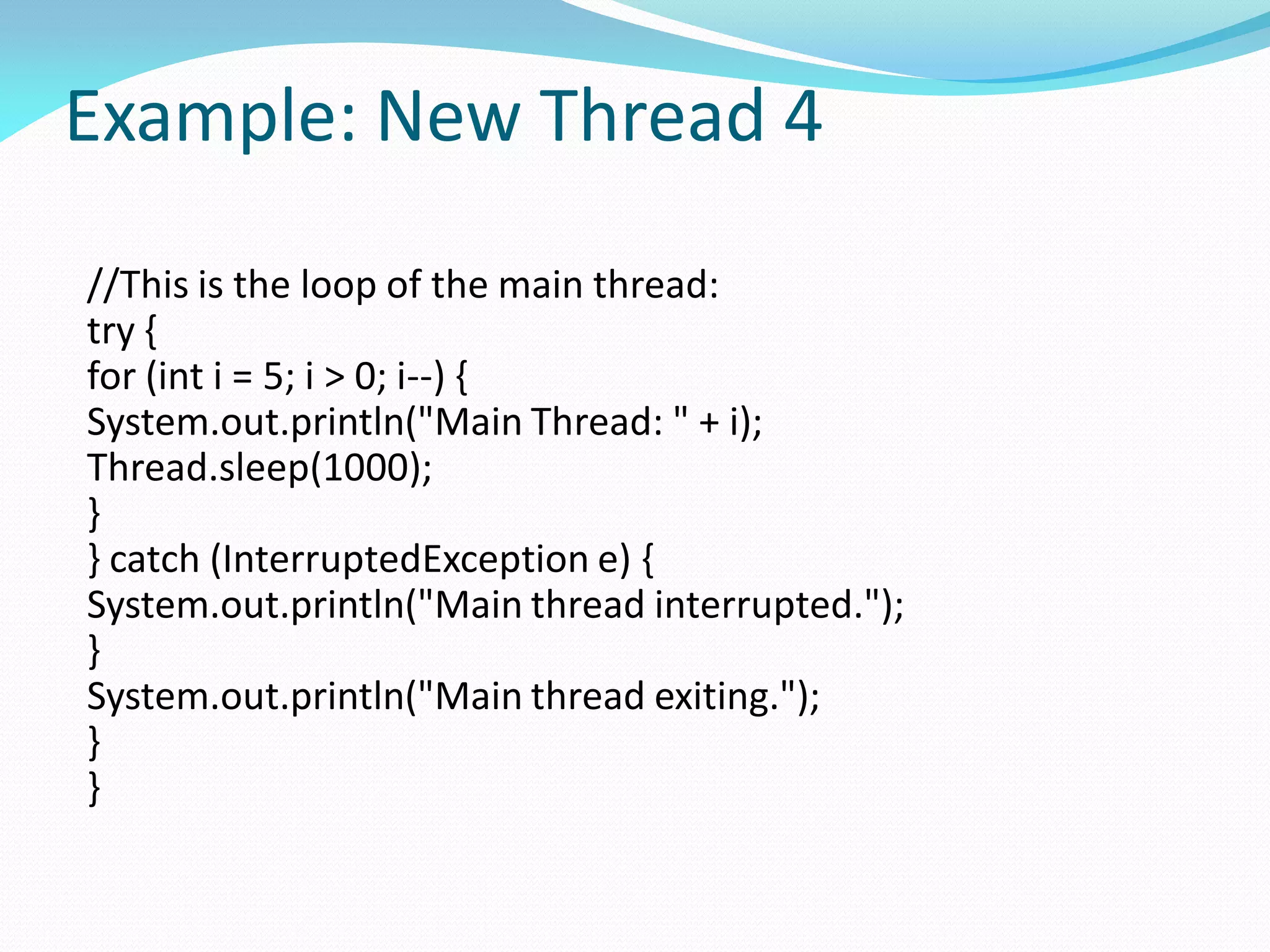 Example: New Thread 4
//This is the loop of the main thread:
try {
for (int i = 5; i > 0; i--) {
System.out.println("Main Thread: " + i);
Thread.sleep(1000);
}
} catch (InterruptedException e) {
System.out.println("Main thread interrupted.");
}
System.out.println("Main thread exiting.");
}
}
 