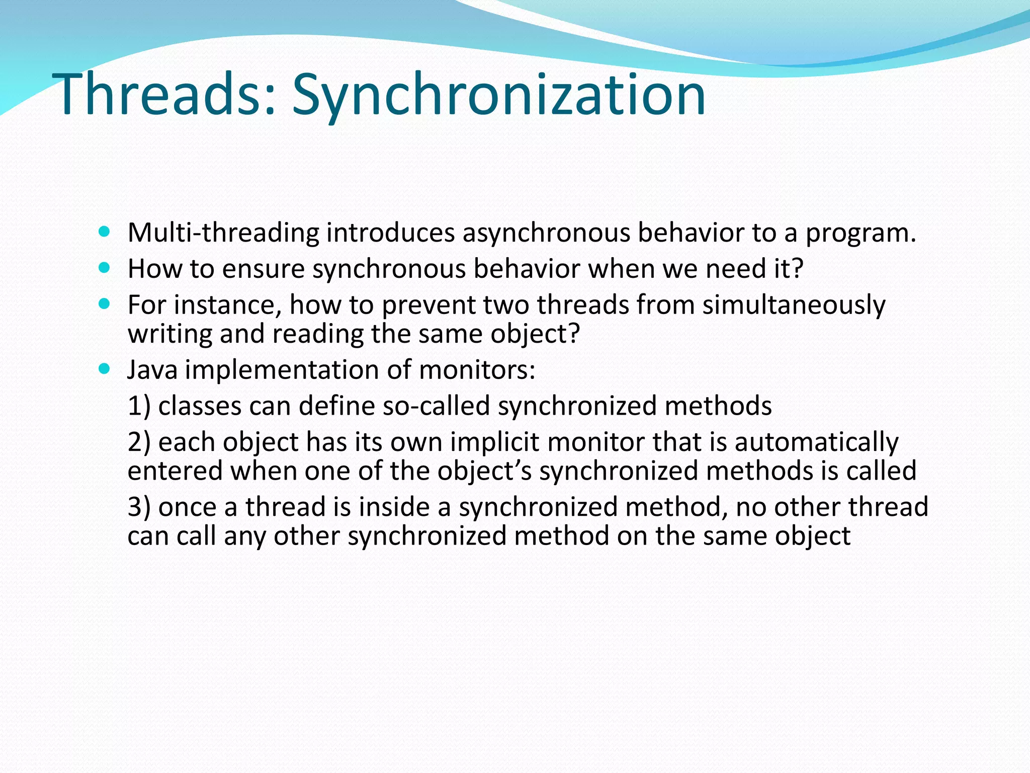 Threads: Synchronization
 Multi-threading introduces asynchronous behavior to a program.
 How to ensure synchronous behavior when we need it?
 For instance, how to prevent two threads from simultaneously
writing and reading the same object?
 Java implementation of monitors:
1) classes can define so-called synchronized methods
2) each object has its own implicit monitor that is automatically
entered when one of the object’s synchronized methods is called
3) once a thread is inside a synchronized method, no other thread
can call any other synchronized method on the same object
 