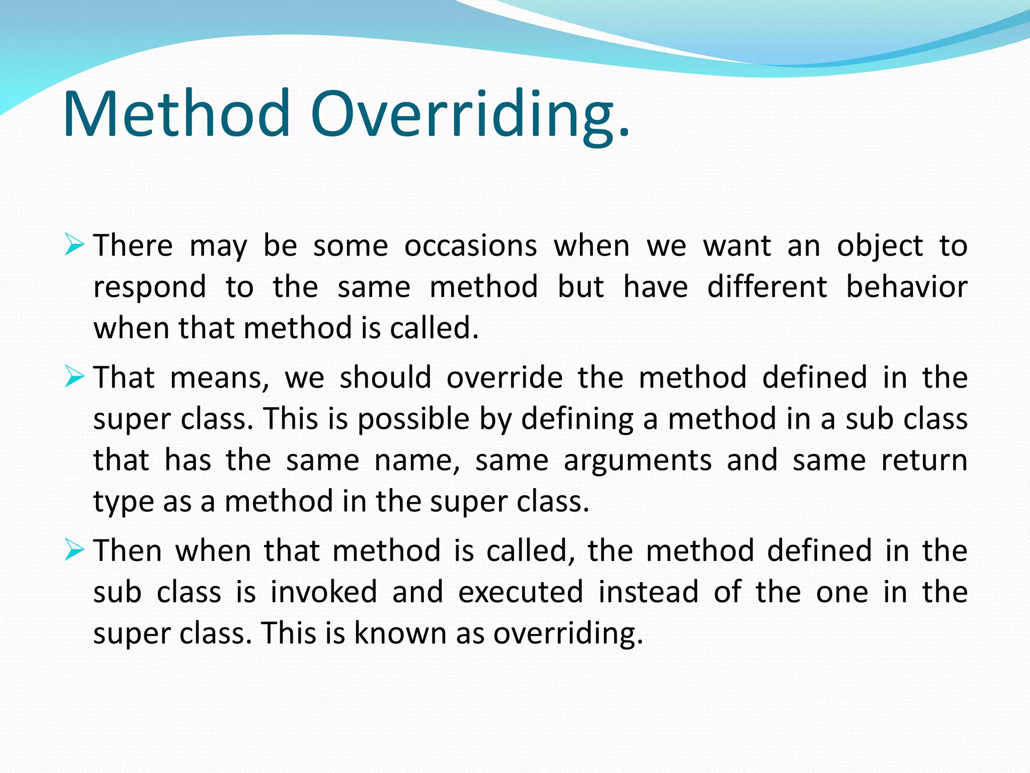 Method Overriding.
 There may be some occasions when we want an object to
respond to the same method but have different behavior
when that method is called.
 That means, we should override the method defined in the
super class. This is possible by defining a method in a sub class
that has the same name, same arguments and same return
type as a method in the super class.
 Then when that method is called, the method defined in the
sub class is invoked and executed instead of the one in the
super class. This is known as overriding.
 