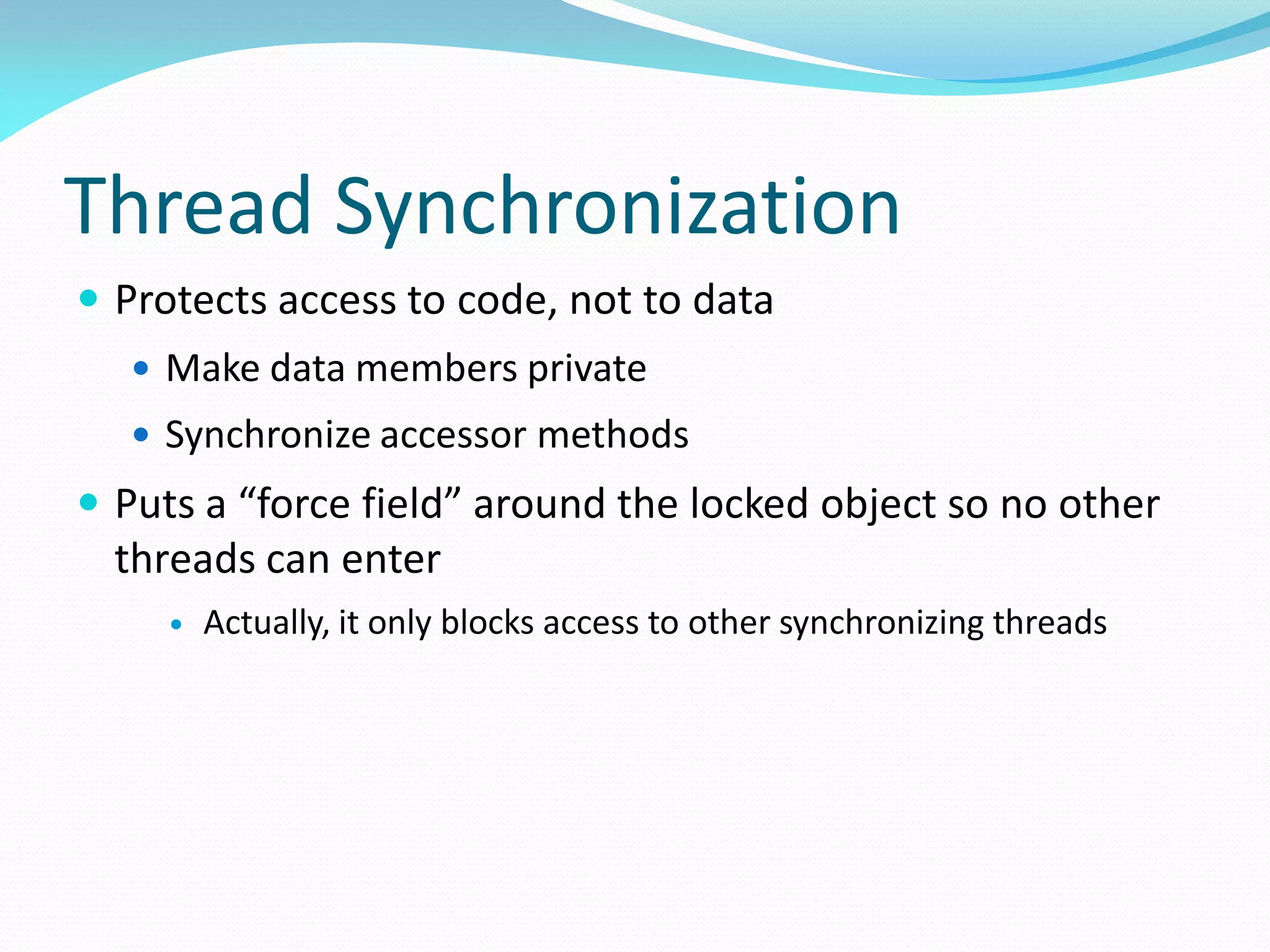 Thread Synchronization
 Protects access to code, not to data
 Make data members private
 Synchronize accessor methods
 Puts a “force field” around the locked object so no other
threads can enter
 Actually, it only blocks access to other synchronizing threads
 