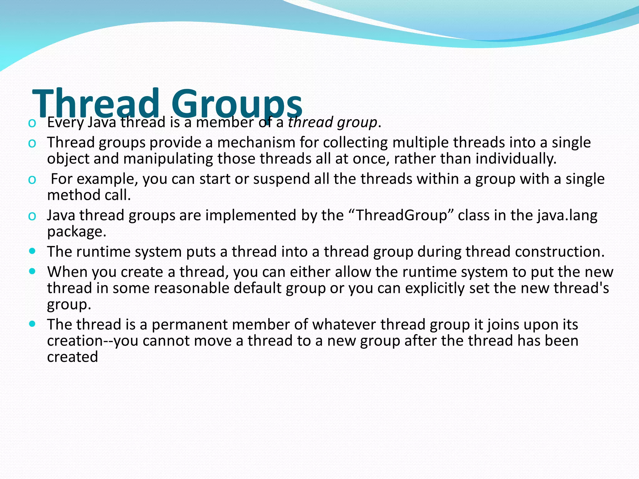 Thread Groups
o Every Java thread is a member of a thread group.
o Thread groups provide a mechanism for collecting multiple threads into a single
object and manipulating those threads all at once, rather than individually.
o For example, you can start or suspend all the threads within a group with a single
method call.
o Java thread groups are implemented by the “ThreadGroup” class in the java.lang
package.
 The runtime system puts a thread into a thread group during thread construction.
 When you create a thread, you can either allow the runtime system to put the new
thread in some reasonable default group or you can explicitly set the new thread's
group.
 The thread is a permanent member of whatever thread group it joins upon its
creation--you cannot move a thread to a new group after the thread has been
created
 