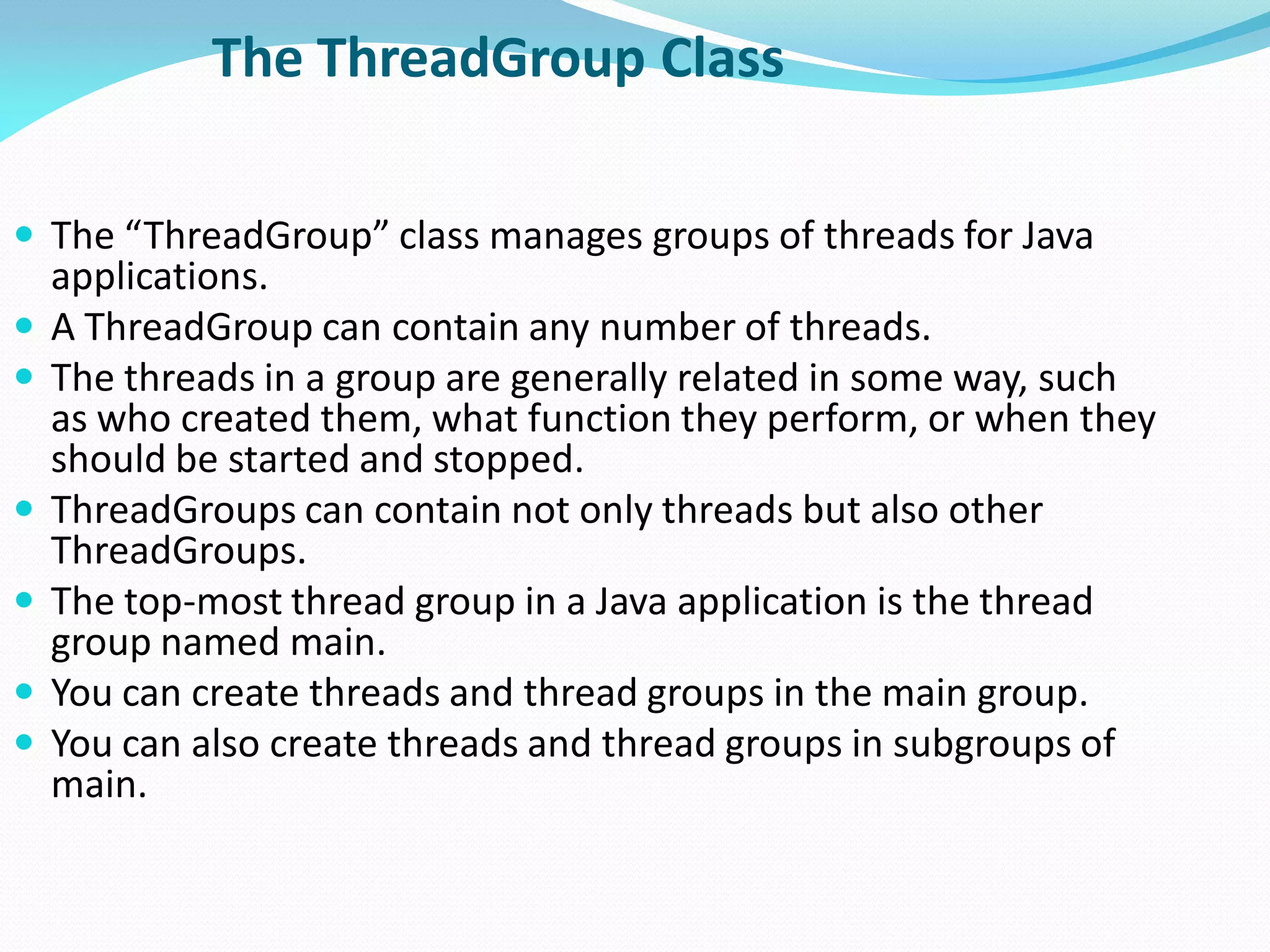 The ThreadGroup Class
 The “ThreadGroup” class manages groups of threads for Java
applications.
 A ThreadGroup can contain any number of threads.
 The threads in a group are generally related in some way, such
as who created them, what function they perform, or when they
should be started and stopped.
 ThreadGroups can contain not only threads but also other
ThreadGroups.
 The top-most thread group in a Java application is the thread
group named main.
 You can create threads and thread groups in the main group.
 You can also create threads and thread groups in subgroups of
main.
 