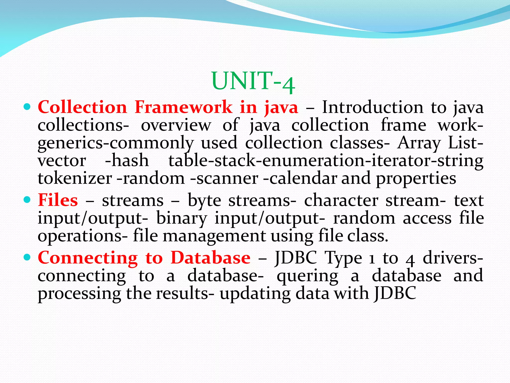 UNIT-4
 Collection Framework in java – Introduction to java
collections- overview of java collection frame work-
generics-commonly used collection classes- Array List-
vector -hash table-stack-enumeration-iterator-string
tokenizer -random -scanner -calendar and properties
 Files – streams – byte streams- character stream- text
input/output- binary input/output- random access file
operations- file management using file class.
 Connecting to Database – JDBC Type 1 to 4 drivers-
connecting to a database- quering a database and
processing the results- updating data with JDBC
 