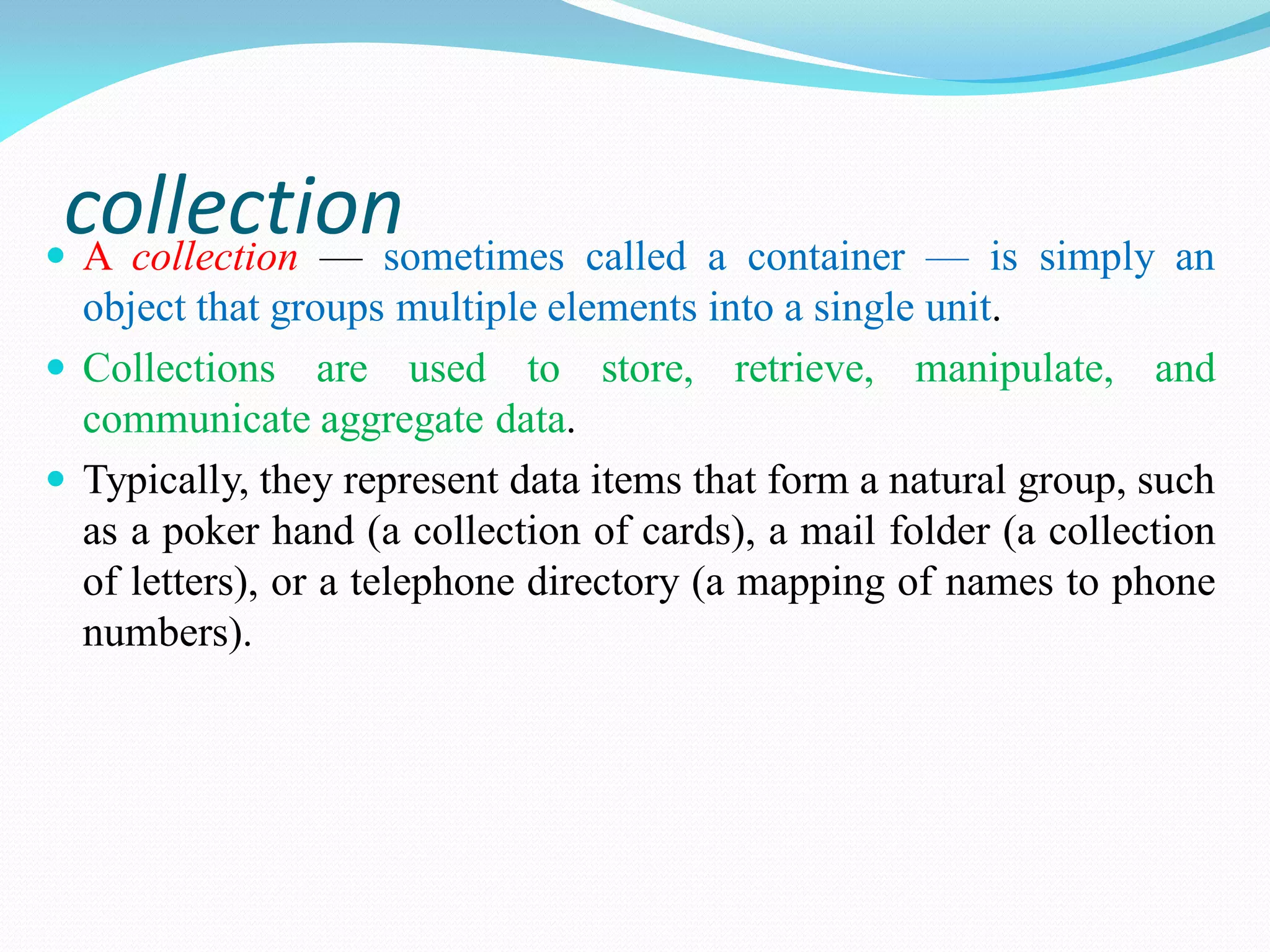 collection
 A collection — sometimes called a container — is simply an
object that groups multiple elements into a single unit.
 Collections are used to store, retrieve, manipulate, and
communicate aggregate data.
 Typically, they represent data items that form a natural group, such
as a poker hand (a collection of cards), a mail folder (a collection
of letters), or a telephone directory (a mapping of names to phone
numbers).
 