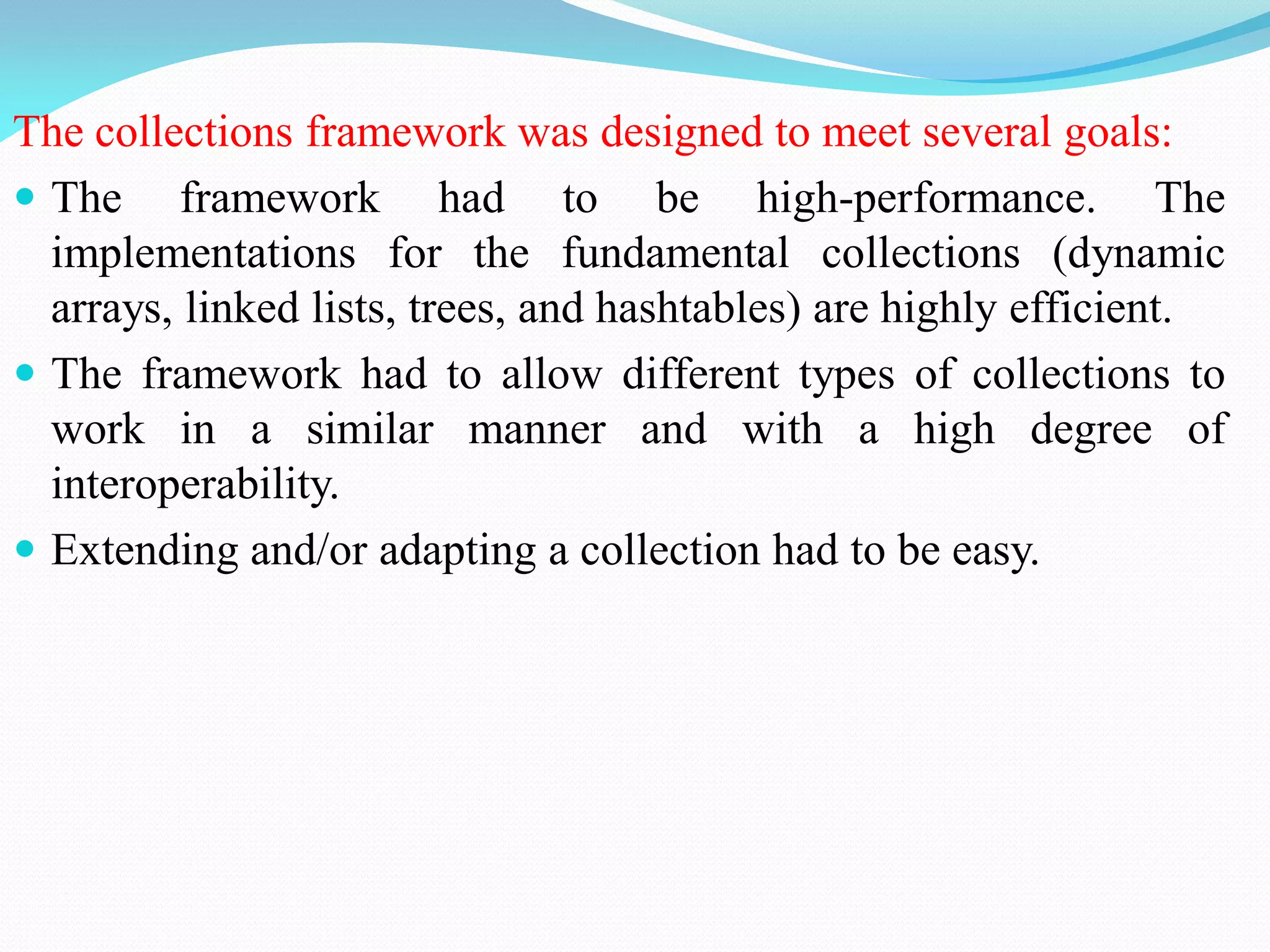 The collections framework was designed to meet several goals:
 The framework had to be high-performance. The
implementations for the fundamental collections (dynamic
arrays, linked lists, trees, and hashtables) are highly efficient.
 The framework had to allow different types of collections to
work in a similar manner and with a high degree of
interoperability.
 Extending and/or adapting a collection had to be easy.
 