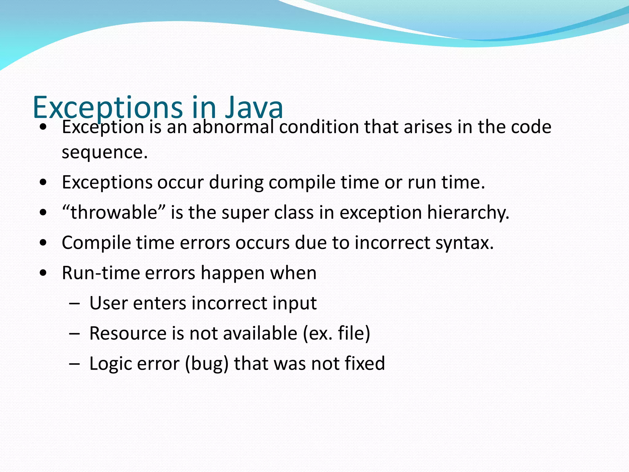 Exceptions in Java
• Exception is an abnormal condition that arises in the code
sequence.
• Exceptions occur during compile time or run time.
• “throwable” is the super class in exception hierarchy.
• Compile time errors occurs due to incorrect syntax.
• Run-time errors happen when
– User enters incorrect input
– Resource is not available (ex. file)
– Logic error (bug) that was not fixed
 