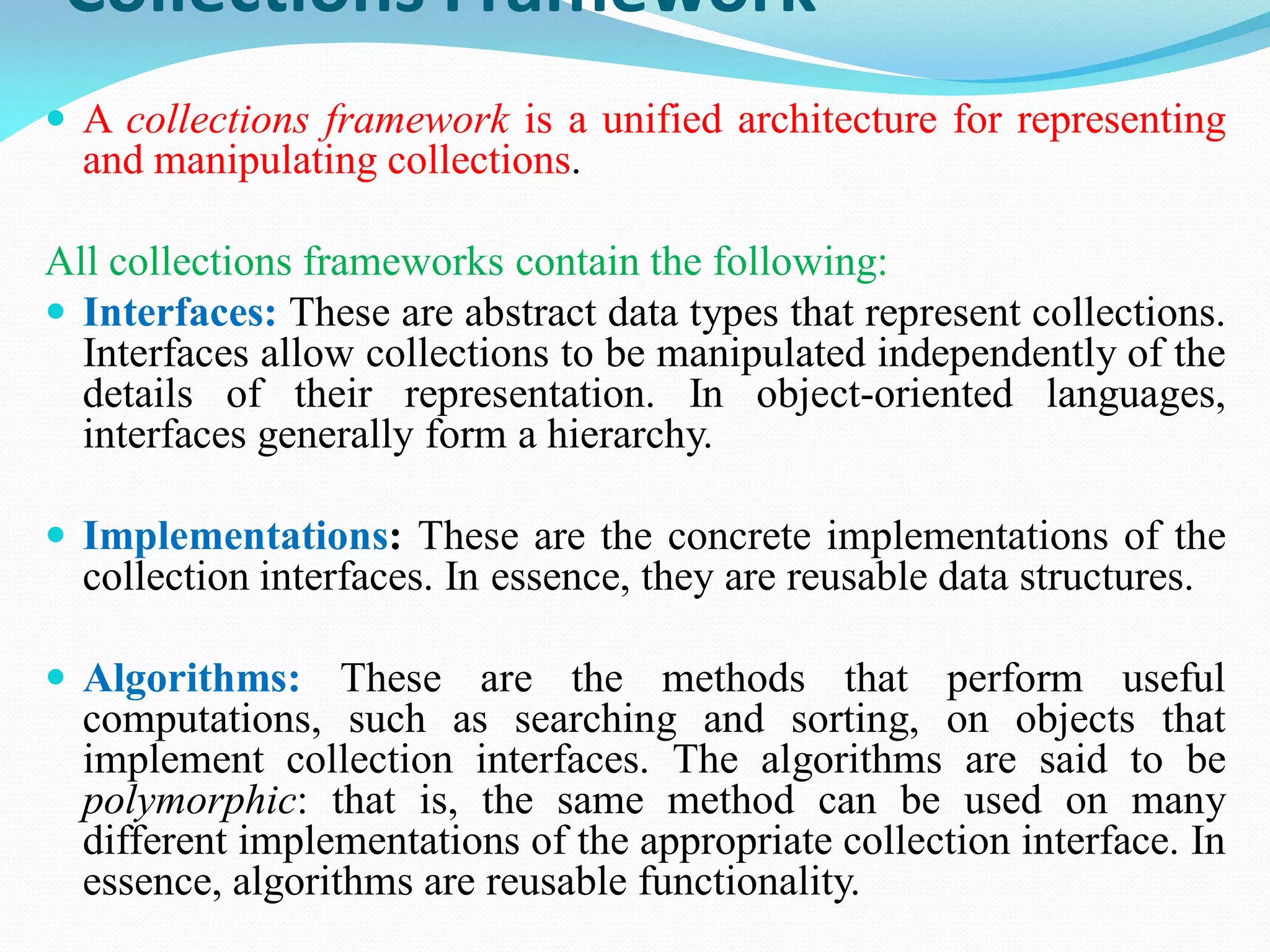 Collections Framework
 A collections framework is a unified architecture for representing
and manipulating collections.
All collections frameworks contain the following:
 Interfaces: These are abstract data types that represent collections.
Interfaces allow collections to be manipulated independently of the
details of their representation. In object-oriented languages,
interfaces generally form a hierarchy.
 Implementations: These are the concrete implementations of the
collection interfaces. In essence, they are reusable data structures.
 Algorithms: These are the methods that perform useful
computations, such as searching and sorting, on objects that
implement collection interfaces. The algorithms are said to be
polymorphic: that is, the same method can be used on many
different implementations of the appropriate collection interface. In
essence, algorithms are reusable functionality.
 