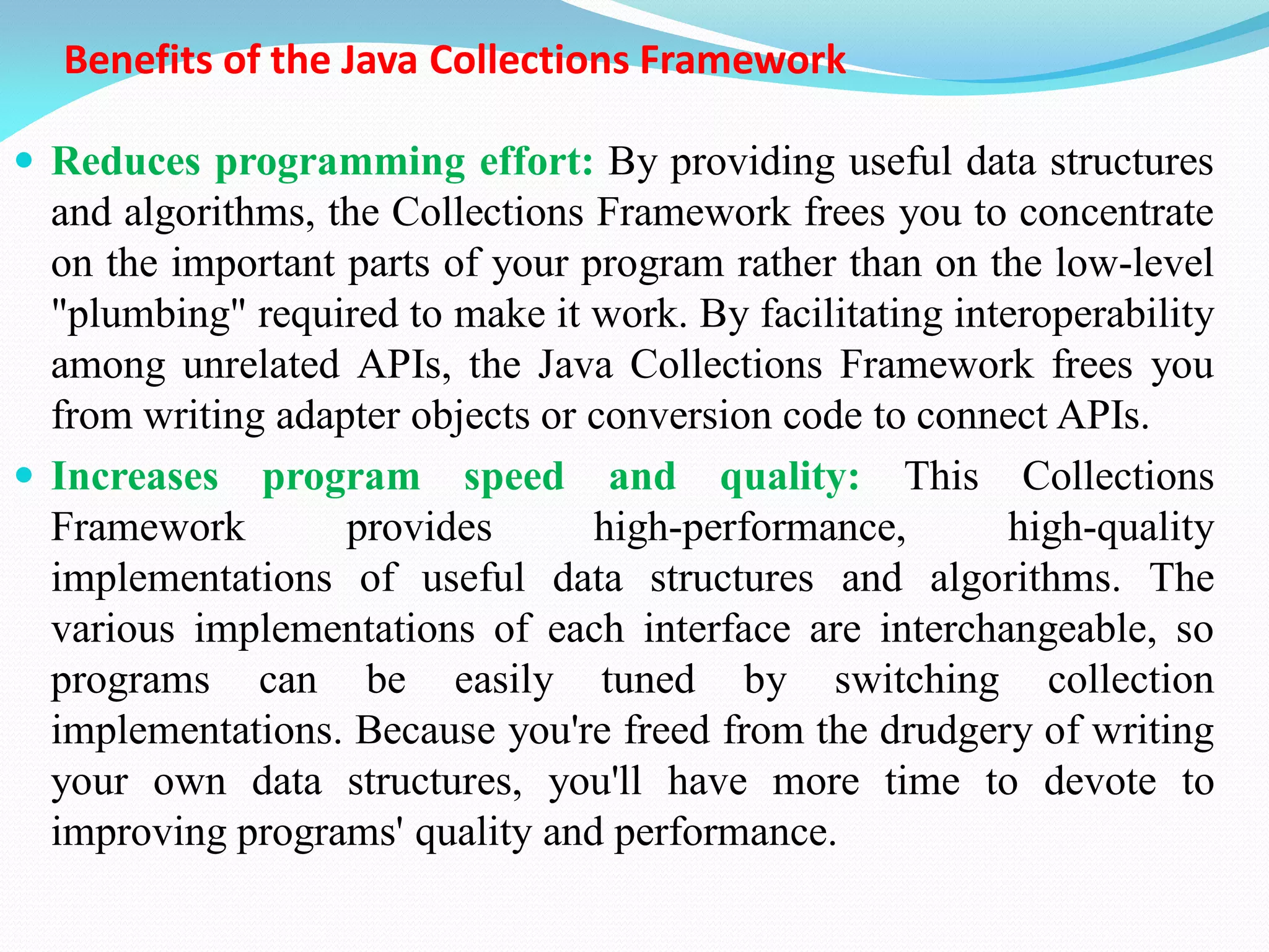 Benefits of the Java Collections Framework
 Reduces programming effort: By providing useful data structures
and algorithms, the Collections Framework frees you to concentrate
on the important parts of your program rather than on the low-level
"plumbing" required to make it work. By facilitating interoperability
among unrelated APIs, the Java Collections Framework frees you
from writing adapter objects or conversion code to connect APIs.
 Increases program speed and quality: This Collections
Framework provides high-performance, high-quality
implementations of useful data structures and algorithms. The
various implementations of each interface are interchangeable, so
programs can be easily tuned by switching collection
implementations. Because you're freed from the drudgery of writing
your own data structures, you'll have more time to devote to
improving programs' quality and performance.
 