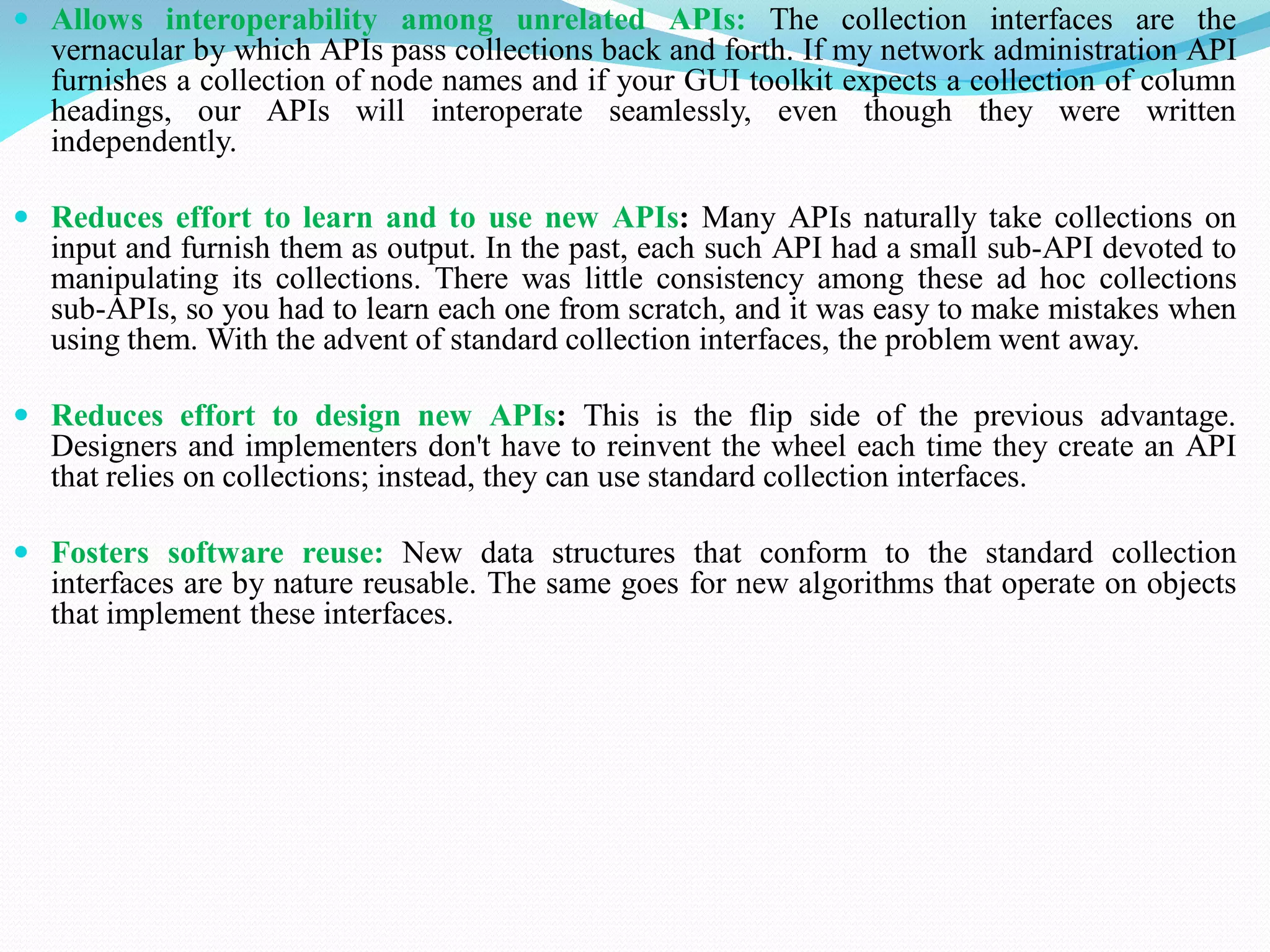  Allows interoperability among unrelated APIs: The collection interfaces are the
vernacular by which APIs pass collections back and forth. If my network administration API
furnishes a collection of node names and if your GUI toolkit expects a collection of column
headings, our APIs will interoperate seamlessly, even though they were written
independently.
 Reduces effort to learn and to use new APIs: Many APIs naturally take collections on
input and furnish them as output. In the past, each such API had a small sub-API devoted to
manipulating its collections. There was little consistency among these ad hoc collections
sub-APIs, so you had to learn each one from scratch, and it was easy to make mistakes when
using them. With the advent of standard collection interfaces, the problem went away.
 Reduces effort to design new APIs: This is the flip side of the previous advantage.
Designers and implementers don't have to reinvent the wheel each time they create an API
that relies on collections; instead, they can use standard collection interfaces.
 Fosters software reuse: New data structures that conform to the standard collection
interfaces are by nature reusable. The same goes for new algorithms that operate on objects
that implement these interfaces.
 