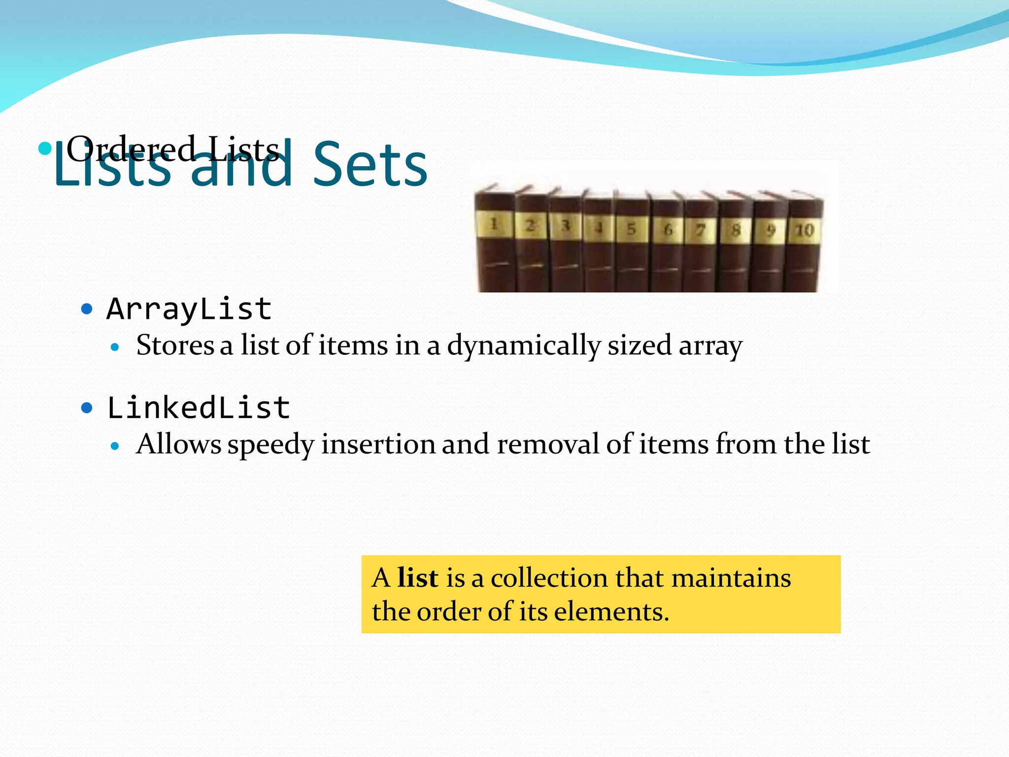 Lists and Sets
A list is a collection that maintains
the order of its elements.
 Ordered Lists
 ArrayList
 Stores a list of items in a dynamically sized array
 LinkedList
 Allows speedy insertion and removal of items from the list
 