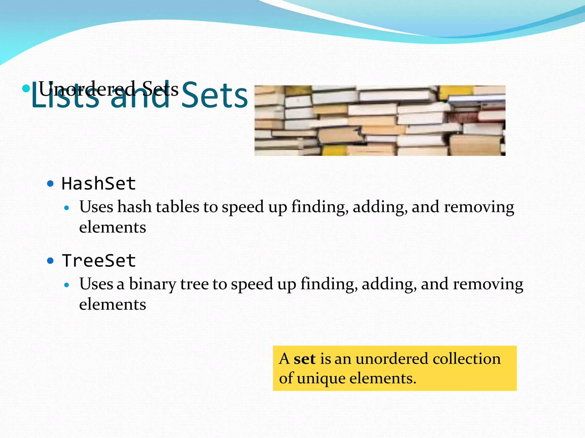 Lists and Sets
A set is an unordered collection
of unique elements.
 Unordered Sets
 HashSet
 Uses hash tables to speed up finding, adding, and removing
elements
 TreeSet
 Uses a binary tree to speed up finding, adding, and removing
elements
 