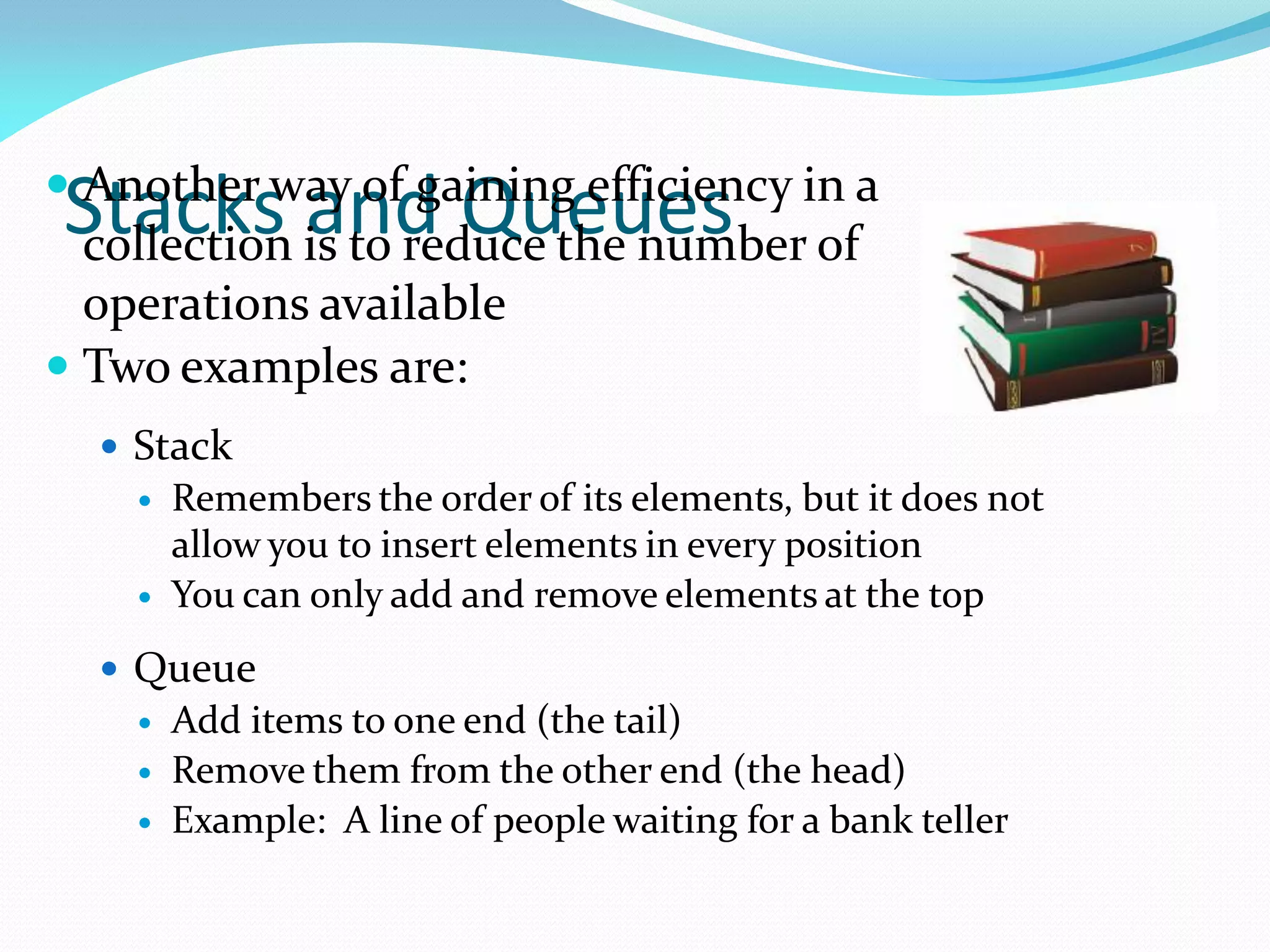 Stacks and Queues
 Another way of gaining efficiency in a
collection is to reduce the number of
operations available
 Two examples are:
 Stack
 Remembers the order of its elements, but it does not
allow you to insert elements in every position
 You can only add and remove elements at the top
 Queue
 Add items to one end (the tail)
 Remove them from the other end (the head)
 Example: A line of people waiting for a bank teller
 
