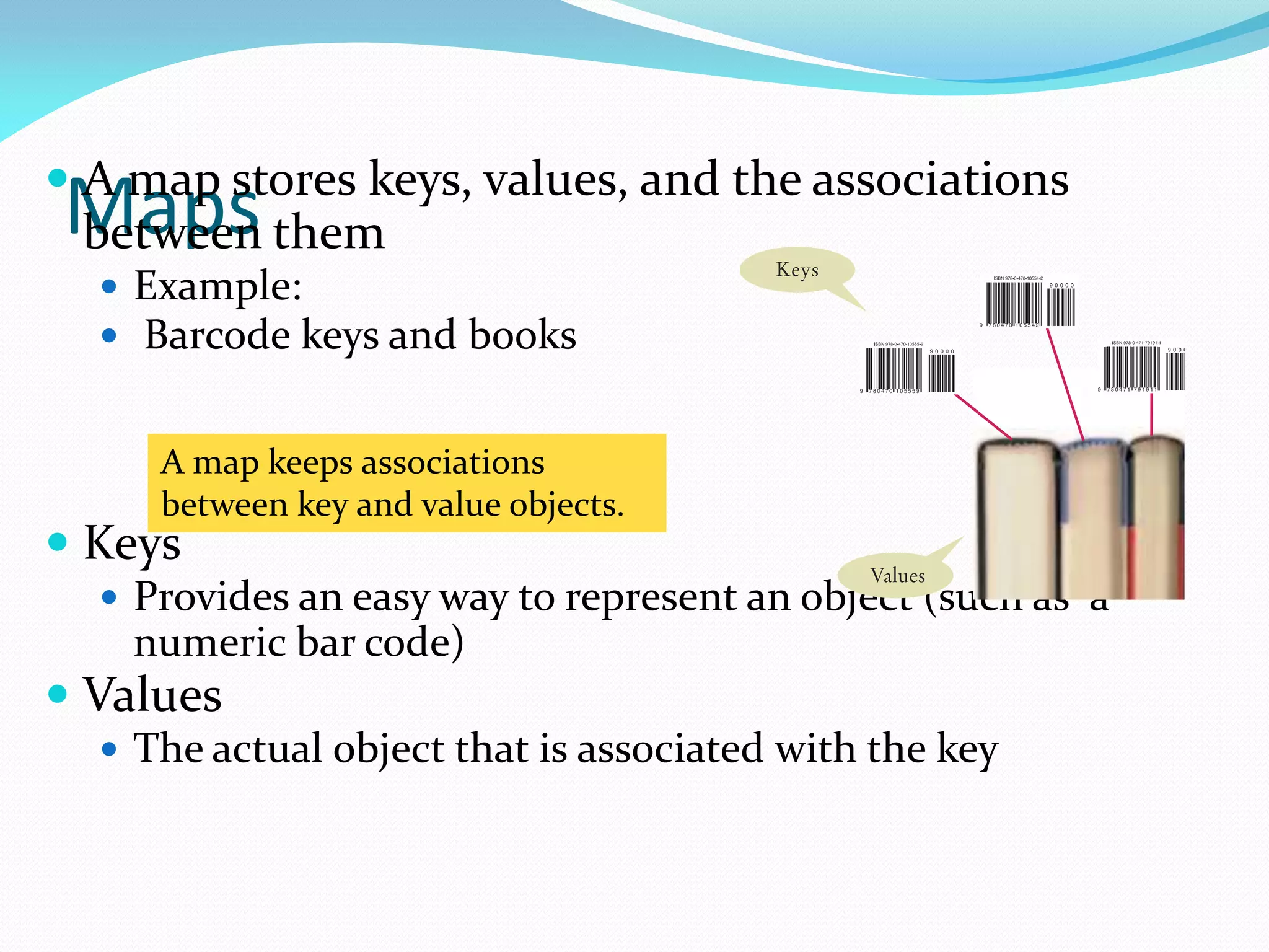 Maps
 A map stores keys, values, and the associations
between them
 Example:
 Barcode keys and books
 Keys
 Provides an easy way to represent an object (such as a
numeric bar code)
 Values
 The actual object that is associated with the key
A map keeps associations
between key and value objects.
 