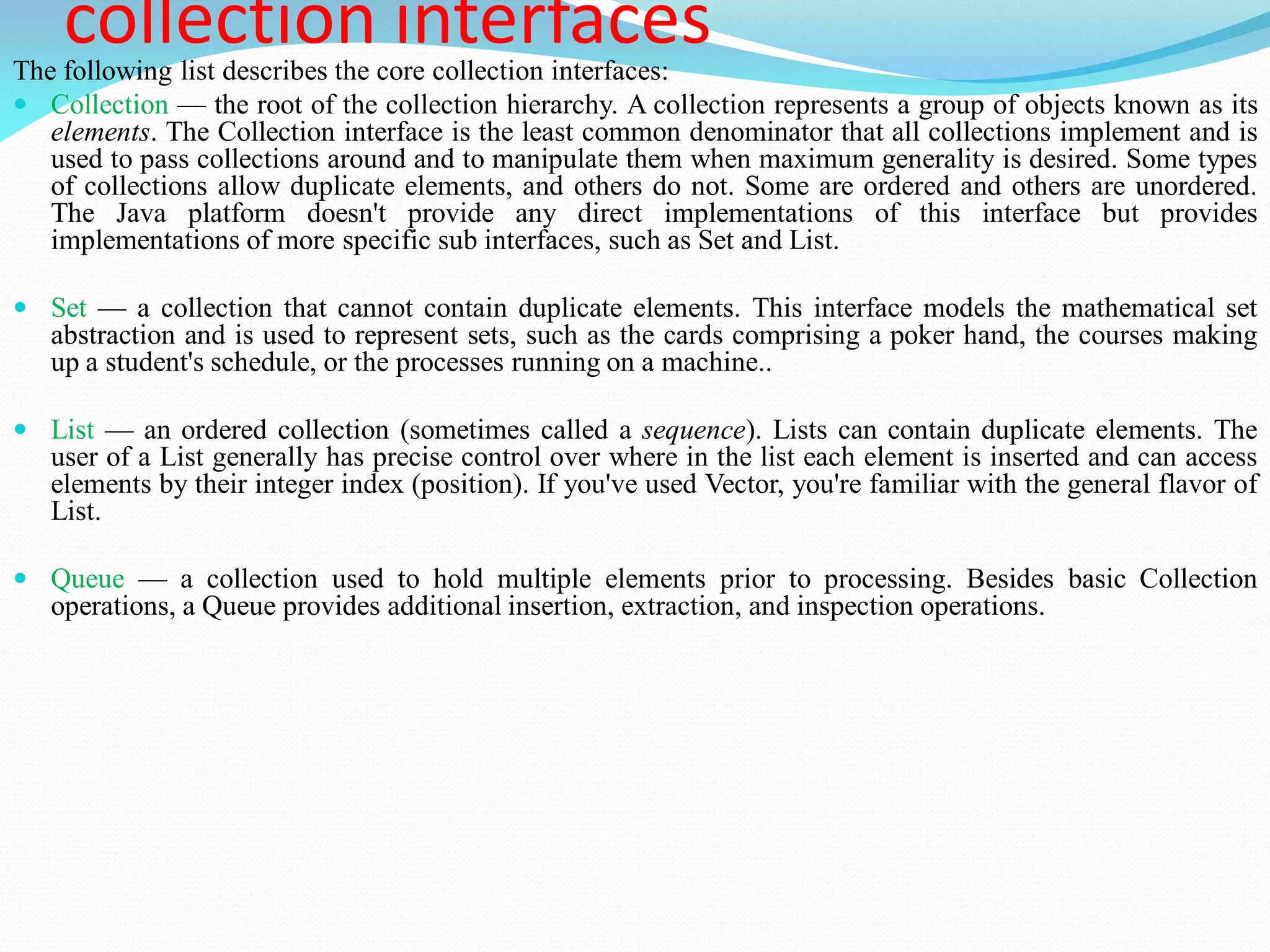 collection interfaces
The following list describes the core collection interfaces:
 Collection — the root of the collection hierarchy. A collection represents a group of objects known as its
elements. The Collection interface is the least common denominator that all collections implement and is
used to pass collections around and to manipulate them when maximum generality is desired. Some types
of collections allow duplicate elements, and others do not. Some are ordered and others are unordered.
The Java platform doesn't provide any direct implementations of this interface but provides
implementations of more specific sub interfaces, such as Set and List.
 Set — a collection that cannot contain duplicate elements. This interface models the mathematical set
abstraction and is used to represent sets, such as the cards comprising a poker hand, the courses making
up a student's schedule, or the processes running on a machine..
 List — an ordered collection (sometimes called a sequence). Lists can contain duplicate elements. The
user of a List generally has precise control over where in the list each element is inserted and can access
elements by their integer index (position). If you've used Vector, you're familiar with the general flavor of
List.
 Queue — a collection used to hold multiple elements prior to processing. Besides basic Collection
operations, a Queue provides additional insertion, extraction, and inspection operations.
 