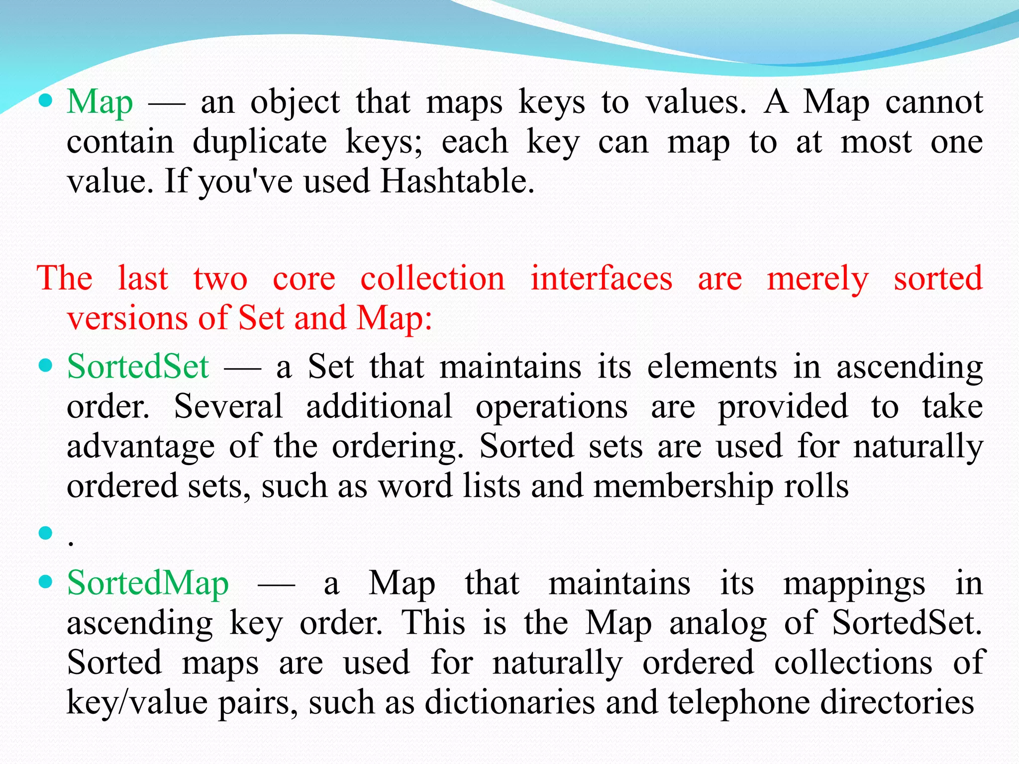  Map — an object that maps keys to values. A Map cannot
contain duplicate keys; each key can map to at most one
value. If you've used Hashtable.
The last two core collection interfaces are merely sorted
versions of Set and Map:
 SortedSet — a Set that maintains its elements in ascending
order. Several additional operations are provided to take
advantage of the ordering. Sorted sets are used for naturally
ordered sets, such as word lists and membership rolls
 .
 SortedMap — a Map that maintains its mappings in
ascending key order. This is the Map analog of SortedSet.
Sorted maps are used for naturally ordered collections of
key/value pairs, such as dictionaries and telephone directories
 