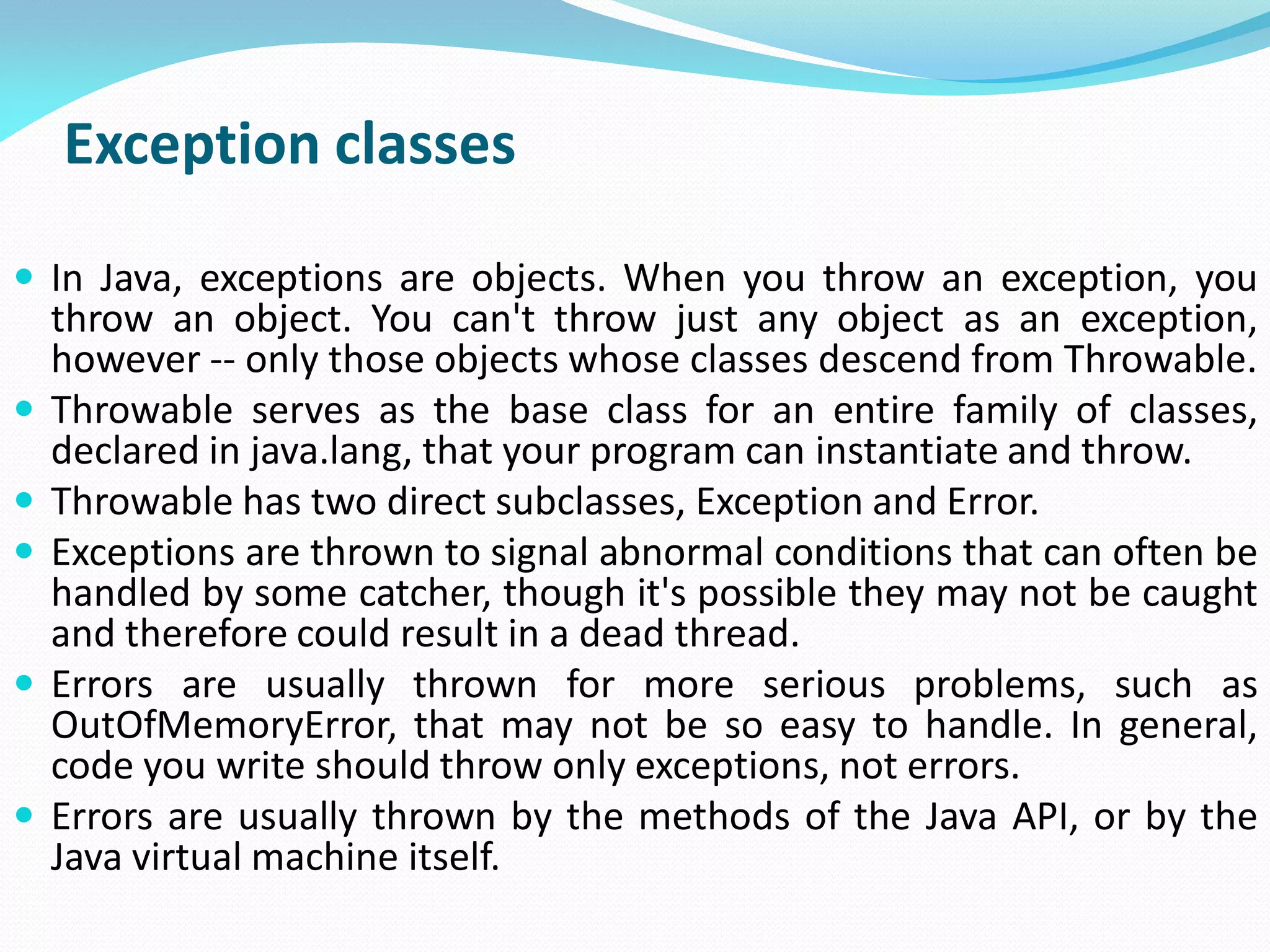 Exception classes
 In Java, exceptions are objects. When you throw an exception, you
throw an object. You can't throw just any object as an exception,
however -- only those objects whose classes descend from Throwable.
 Throwable serves as the base class for an entire family of classes,
declared in java.lang, that your program can instantiate and throw.
 Throwable has two direct subclasses, Exception and Error.
 Exceptions are thrown to signal abnormal conditions that can often be
handled by some catcher, though it's possible they may not be caught
and therefore could result in a dead thread.
 Errors are usually thrown for more serious problems, such as
OutOfMemoryError, that may not be so easy to handle. In general,
code you write should throw only exceptions, not errors.
 Errors are usually thrown by the methods of the Java API, or by the
Java virtual machine itself.
 