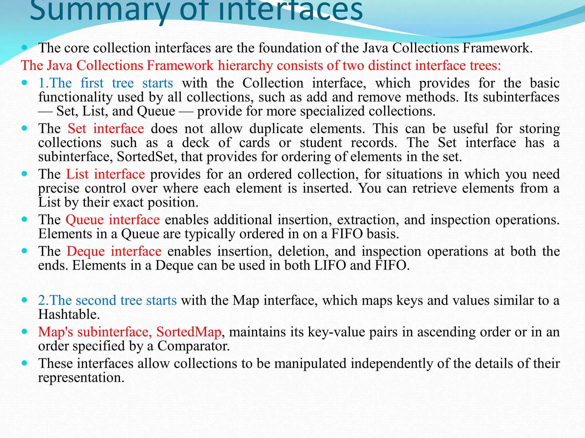 Summary of interfaces
 The core collection interfaces are the foundation of the Java Collections Framework.
The Java Collections Framework hierarchy consists of two distinct interface trees:
 1.The first tree starts with the Collection interface, which provides for the basic
functionality used by all collections, such as add and remove methods. Its subinterfaces
— Set, List, and Queue — provide for more specialized collections.
 The Set interface does not allow duplicate elements. This can be useful for storing
collections such as a deck of cards or student records. The Set interface has a
subinterface, SortedSet, that provides for ordering of elements in the set.
 The List interface provides for an ordered collection, for situations in which you need
precise control over where each element is inserted. You can retrieve elements from a
List by their exact position.
 The Queue interface enables additional insertion, extraction, and inspection operations.
Elements in a Queue are typically ordered in on a FIFO basis.
 The Deque interface enables insertion, deletion, and inspection operations at both the
ends. Elements in a Deque can be used in both LIFO and FIFO.
 2.The second tree starts with the Map interface, which maps keys and values similar to a
Hashtable.
 Map's subinterface, SortedMap, maintains its key-value pairs in ascending order or in an
order specified by a Comparator.
 These interfaces allow collections to be manipulated independently of the details of their
representation.
 
