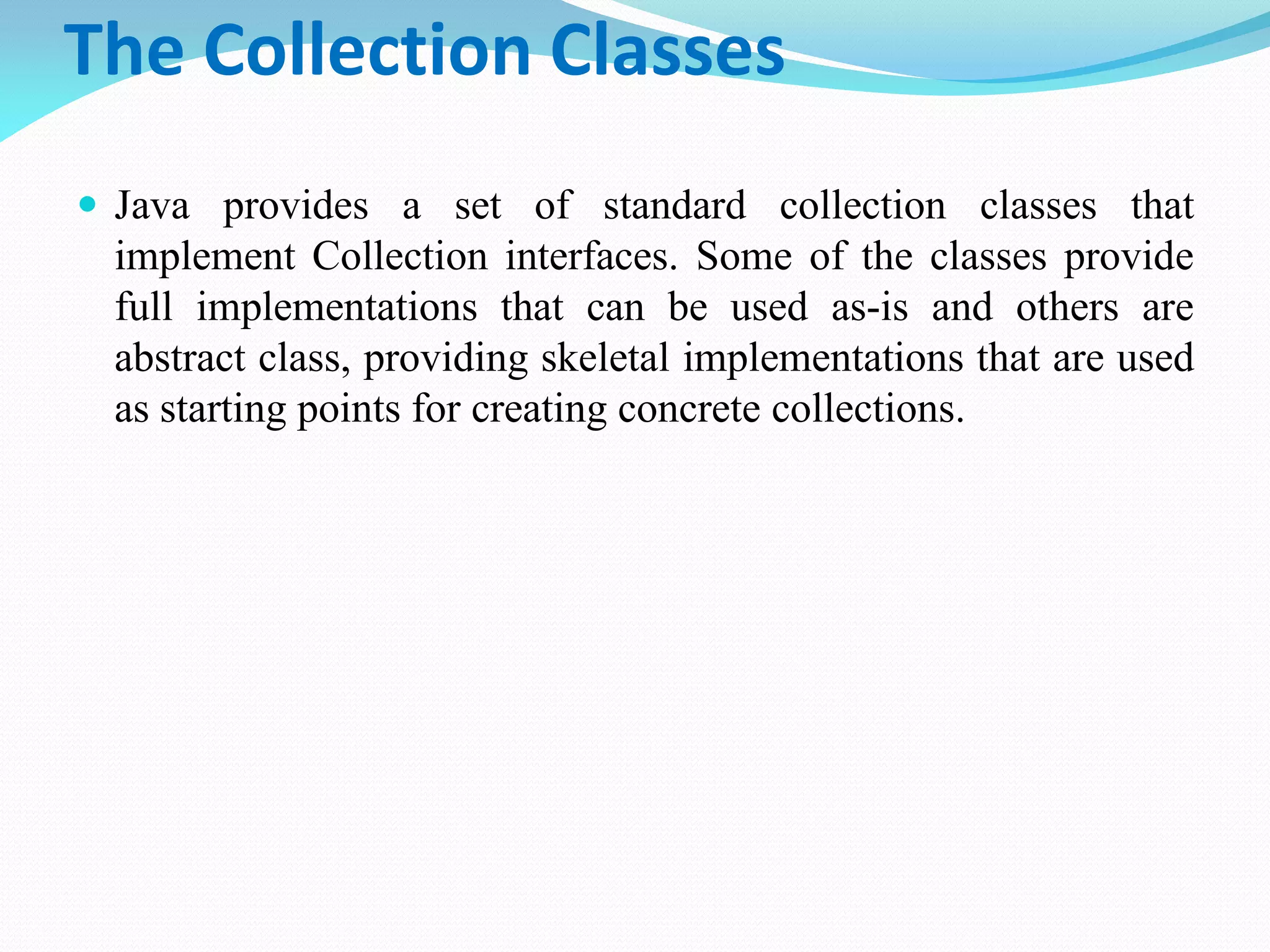 The Collection Classes
 Java provides a set of standard collection classes that
implement Collection interfaces. Some of the classes provide
full implementations that can be used as-is and others are
abstract class, providing skeletal implementations that are used
as starting points for creating concrete collections.
 