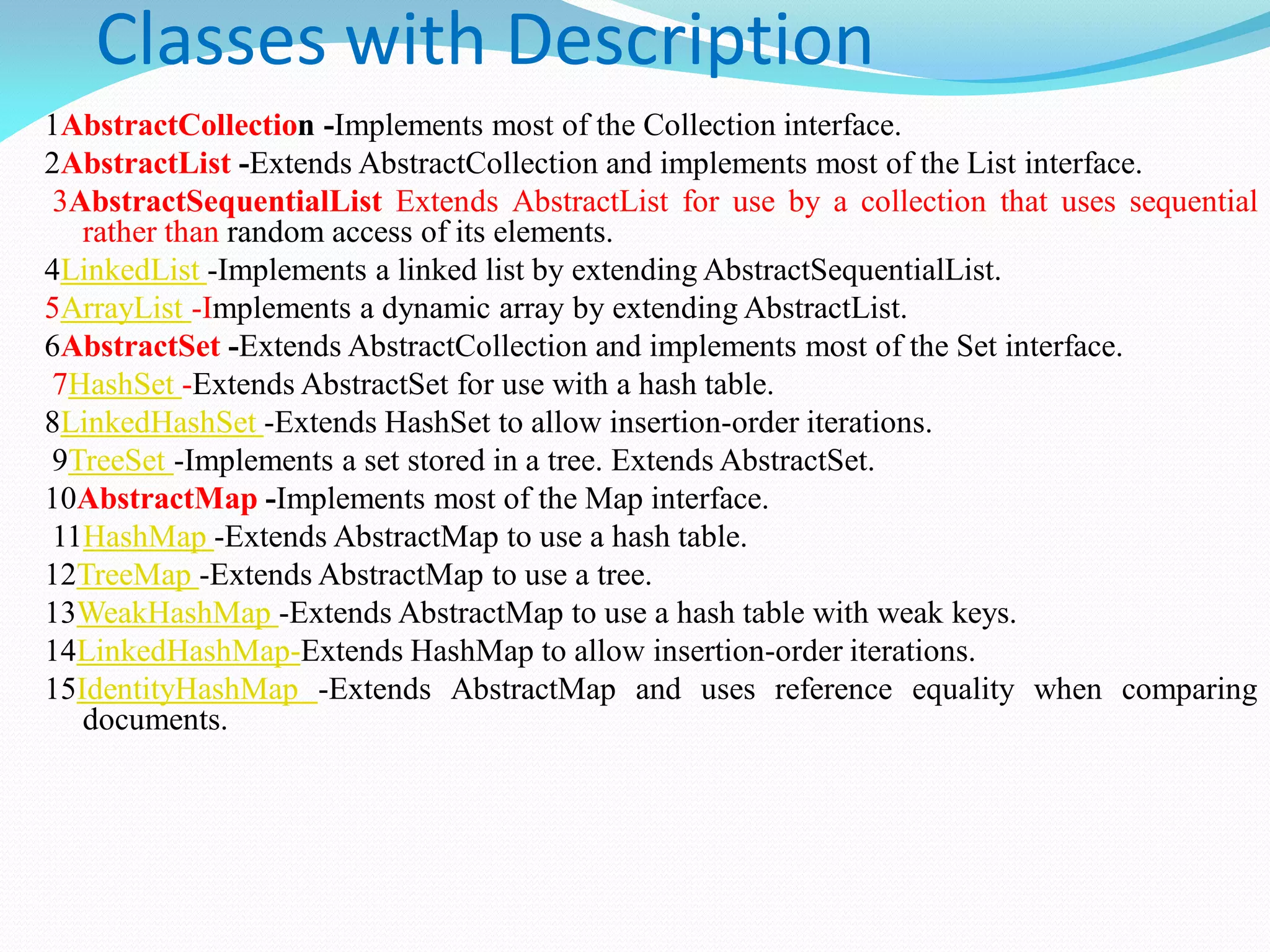 Classes with Description
1AbstractCollection -Implements most of the Collection interface.
2AbstractList -Extends AbstractCollection and implements most of the List interface.
3AbstractSequentialList Extends AbstractList for use by a collection that uses sequential
rather than random access of its elements.
4LinkedList -Implements a linked list by extending AbstractSequentialList.
5ArrayList -Implements a dynamic array by extending AbstractList.
6AbstractSet -Extends AbstractCollection and implements most of the Set interface.
7HashSet -Extends AbstractSet for use with a hash table.
8LinkedHashSet -Extends HashSet to allow insertion-order iterations.
9TreeSet -Implements a set stored in a tree. Extends AbstractSet.
10AbstractMap -Implements most of the Map interface.
11HashMap -Extends AbstractMap to use a hash table.
12TreeMap -Extends AbstractMap to use a tree.
13WeakHashMap -Extends AbstractMap to use a hash table with weak keys.
14LinkedHashMap-Extends HashMap to allow insertion-order iterations.
15IdentityHashMap -Extends AbstractMap and uses reference equality when comparing
documents.
 