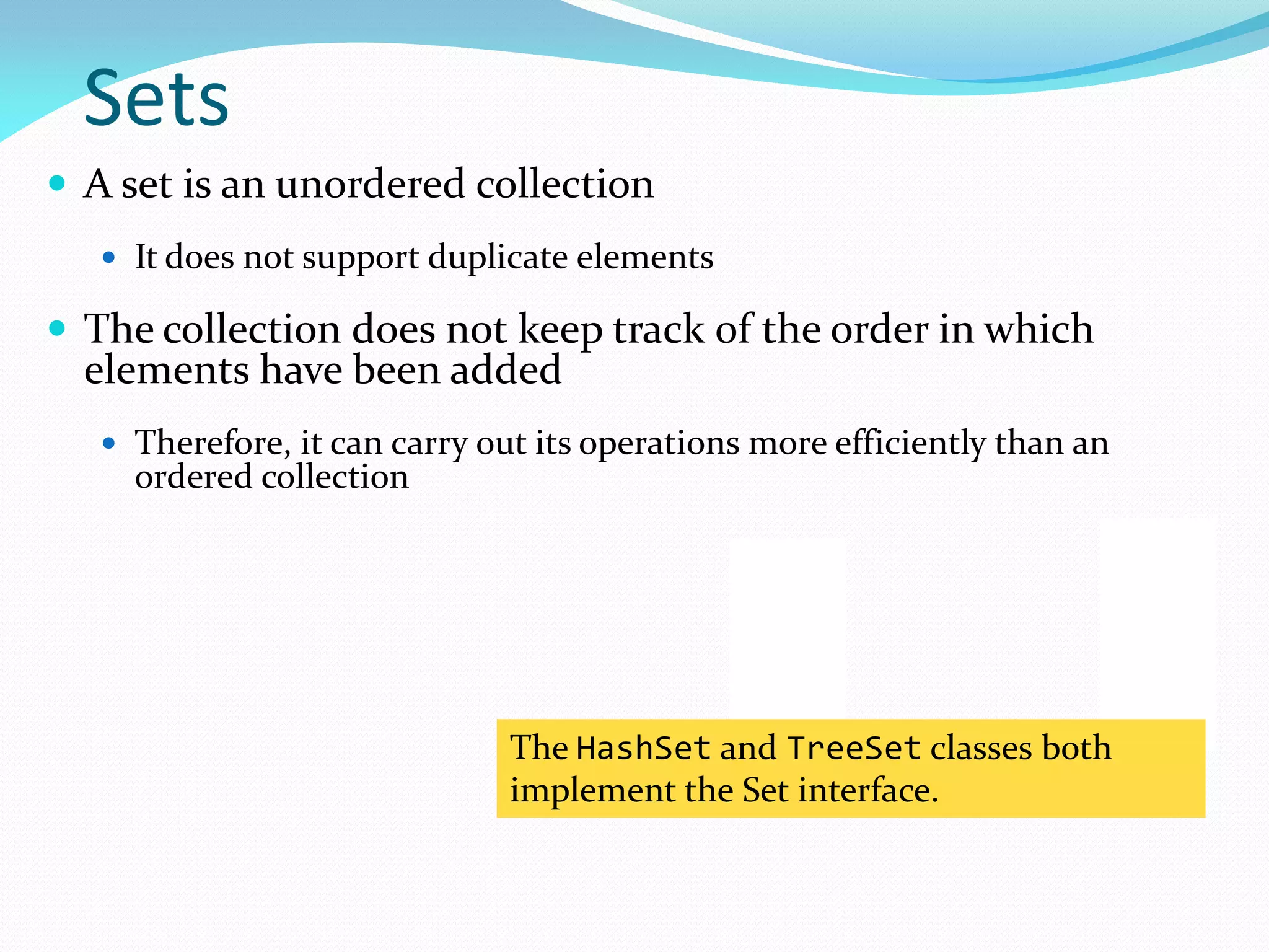 Sets
 A set is an unordered collection
 It does not support duplicate elements
 The collection does not keep track of the order in which
elements have been added
 Therefore, it can carry out its operations more efficiently than an
ordered collection
The HashSet and TreeSet classes both
implement the Set interface.
 