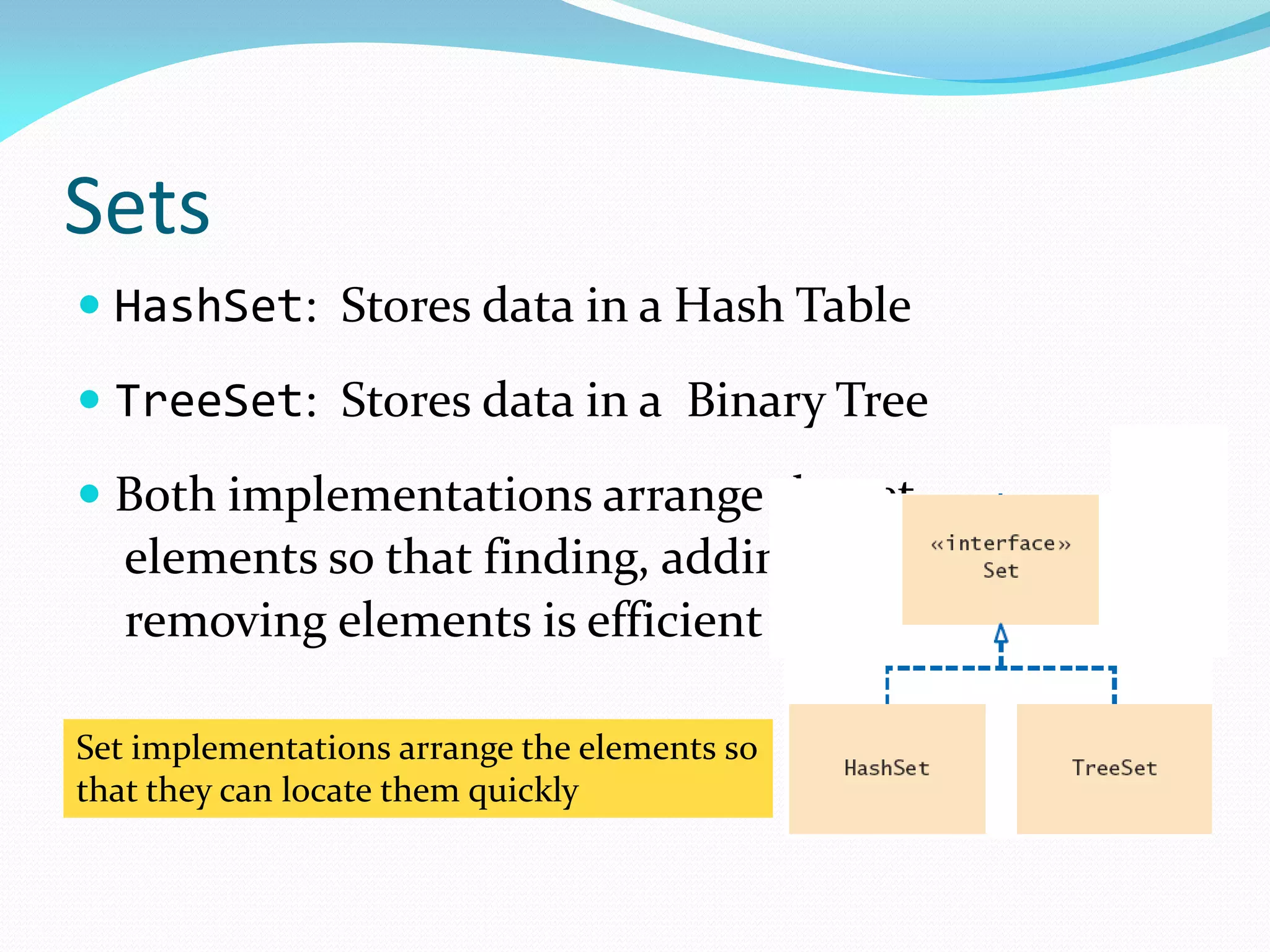 Sets
 HashSet: Stores data in a Hash Table
 TreeSet: Stores data in a Binary Tree
 Both implementations arrange the set
elements so that finding, adding, and
removing elements is efficient
Set implementations arrange the elements so
that they can locate them quickly
 