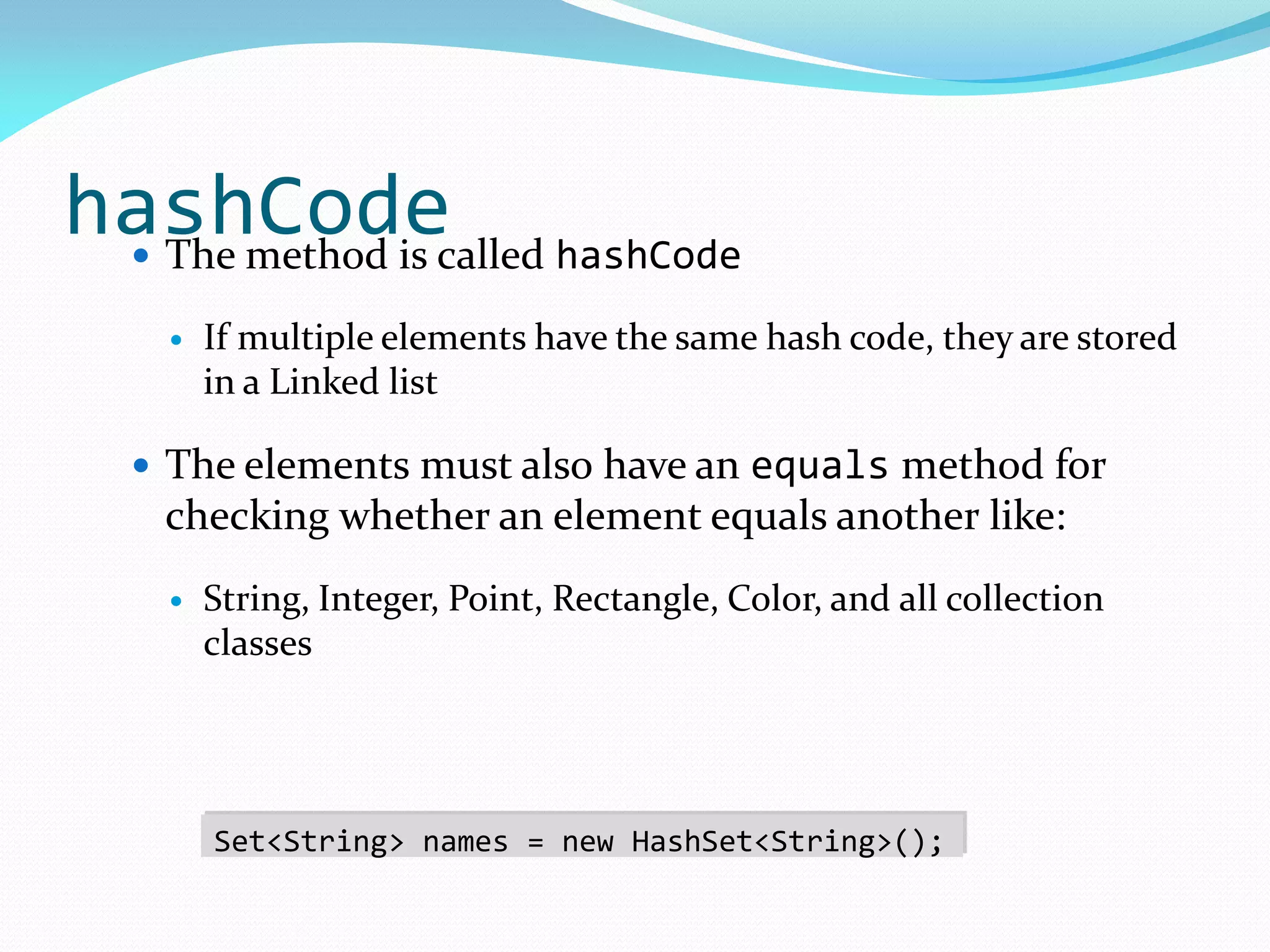 hashCode
 The method is called hashCode
 If multiple elements have the same hash code, they are stored
in a Linked list
 The elements must also have an equals method for
checking whether an element equals another like:
 String, Integer, Point, Rectangle, Color, and all collection
classes
Set<String> names = new HashSet<String>();
 