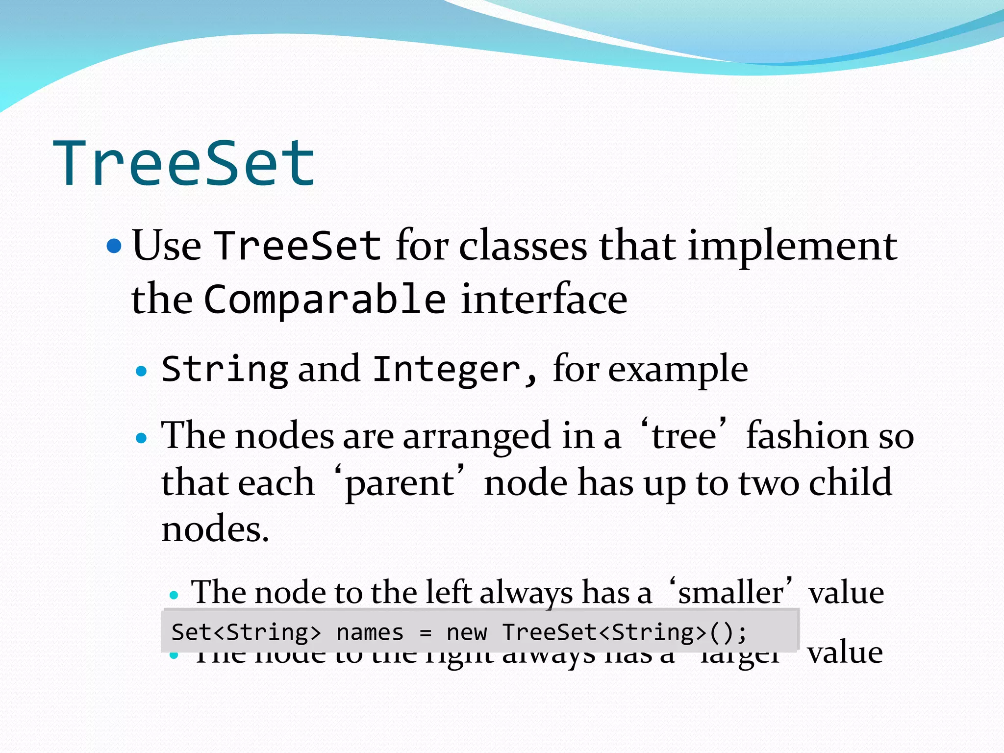 TreeSet
 Use TreeSet for classes that implement
the Comparable interface
 String and Integer, for example
 The nodes are arranged in a ‘tree’ fashion so
that each ‘parent’ node has up to two child
nodes.
 The node to the left always has a ‘smaller’ value
 The node to the right always has a ‘larger’ value
Set<String> names = new TreeSet<String>();
 