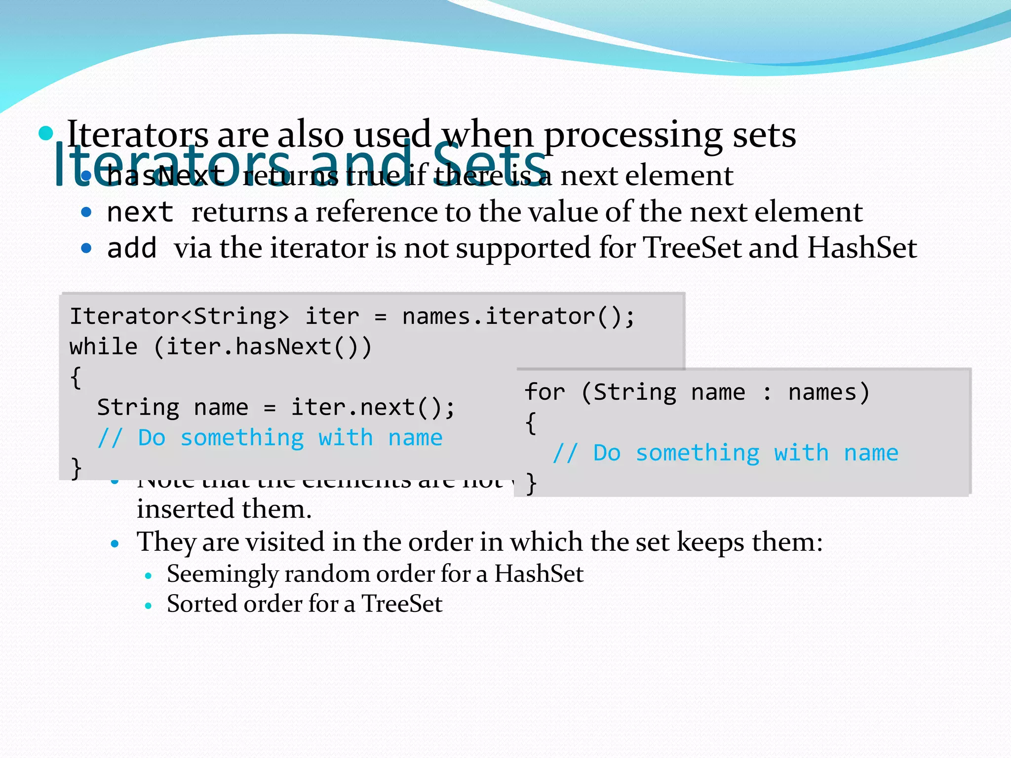 Iterators and Sets
 Iterators are also used when processing sets
 hasNext returns true if there is a next element
 next returns a reference to the value of the next element
 add via the iterator is not supported for TreeSet and HashSet
 Note that the elements are not visited in the order in which you
inserted them.
 They are visited in the order in which the set keeps them:
 Seemingly random order for a HashSet
 Sorted order for a TreeSet
Iterator<String> iter = names.iterator();
while (iter.hasNext())
{
String name = iter.next();
// Do something with name
}
for (String name : names)
{
// Do something with name
}
 