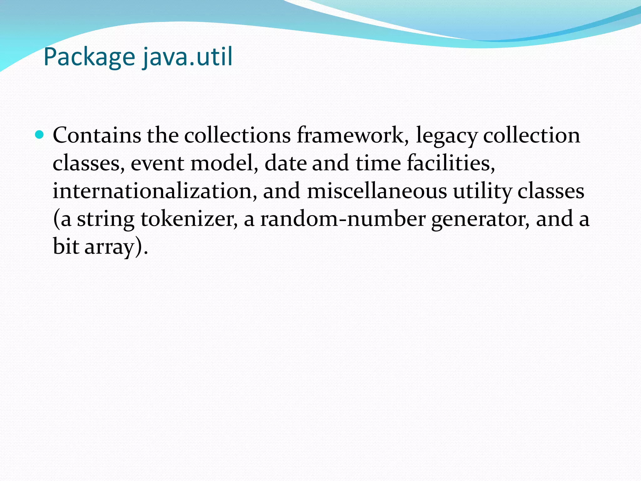 Package java.util
 Contains the collections framework, legacy collection
classes, event model, date and time facilities,
internationalization, and miscellaneous utility classes
(a string tokenizer, a random-number generator, and a
bit array).
 