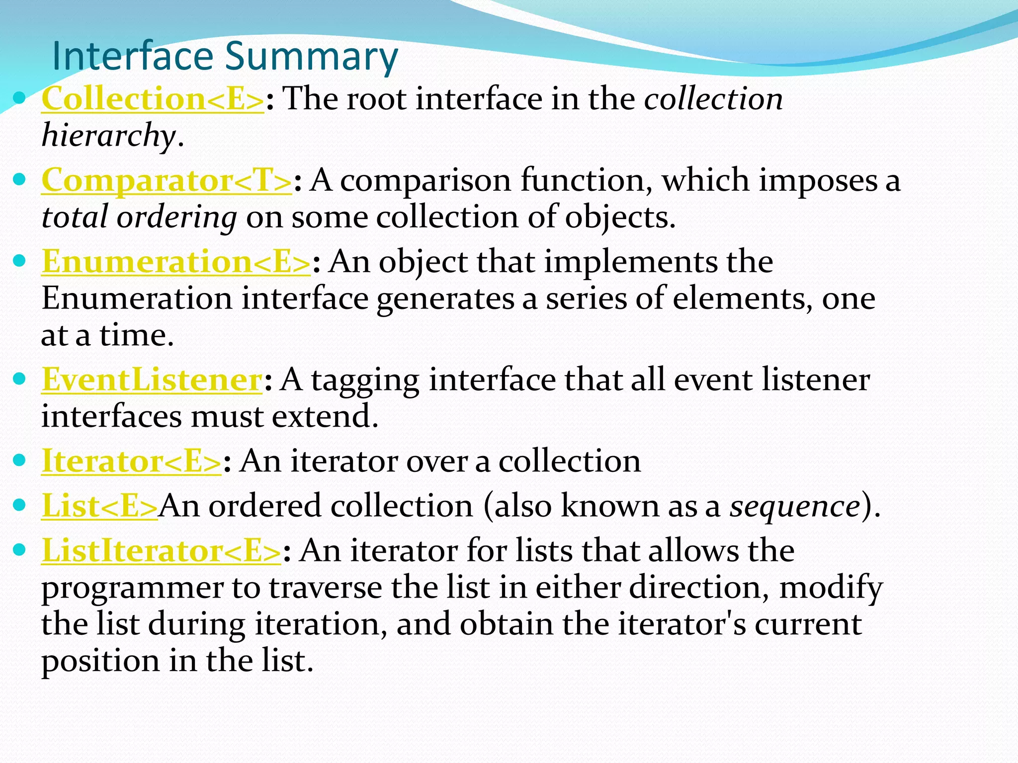 Interface Summary
 Collection<E>: The root interface in the collection
hierarchy.
 Comparator<T>: A comparison function, which imposes a
total ordering on some collection of objects.
 Enumeration<E>: An object that implements the
Enumeration interface generates a series of elements, one
at a time.
 EventListener: A tagging interface that all event listener
interfaces must extend.
 Iterator<E>: An iterator over a collection
 List<E>An ordered collection (also known as a sequence).
 ListIterator<E>: An iterator for lists that allows the
programmer to traverse the list in either direction, modify
the list during iteration, and obtain the iterator's current
position in the list.
 