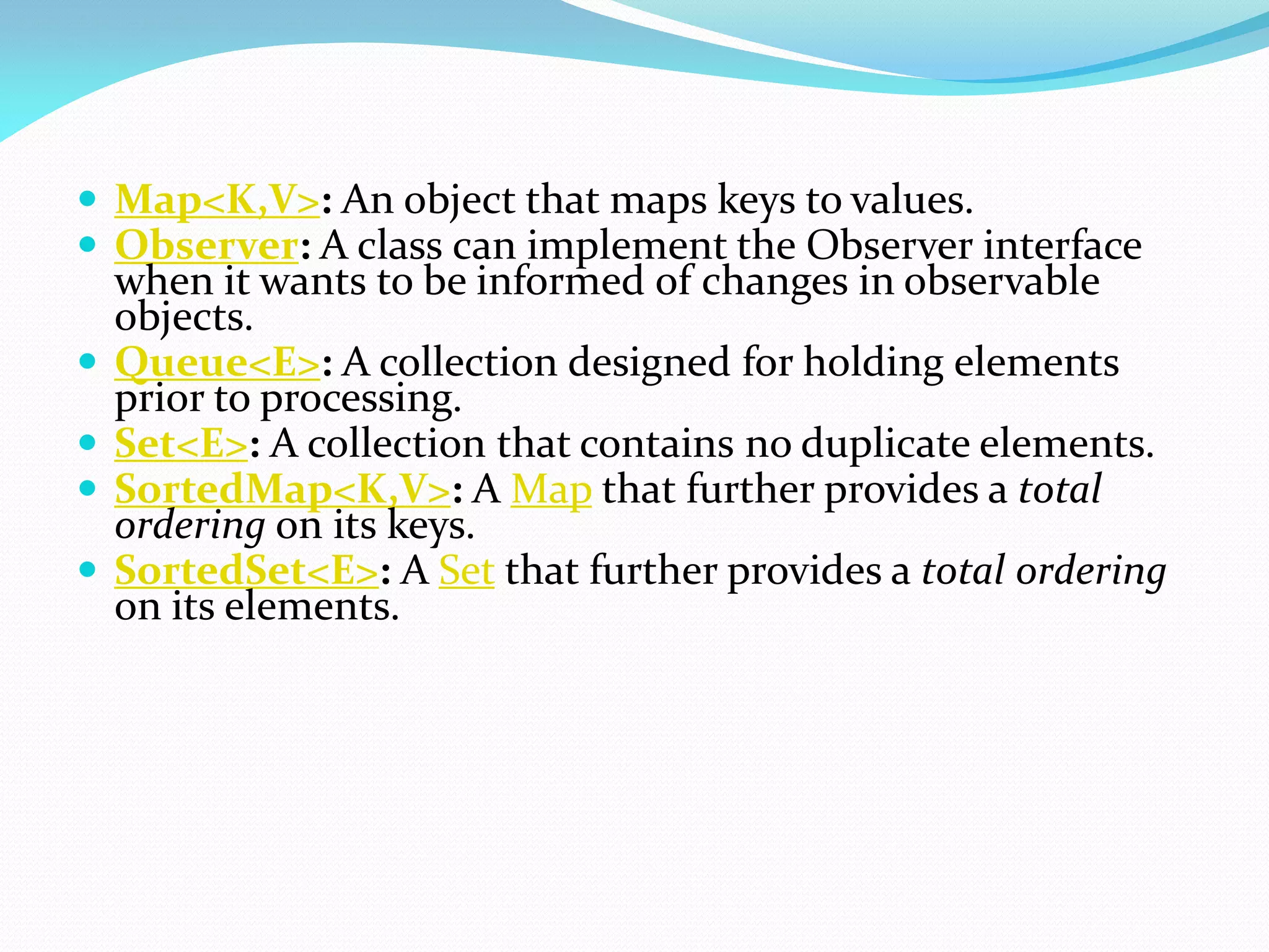  Map<K,V>: An object that maps keys to values.
 Observer: A class can implement the Observer interface
when it wants to be informed of changes in observable
objects.
 Queue<E>: A collection designed for holding elements
prior to processing.
 Set<E>: A collection that contains no duplicate elements.
 SortedMap<K,V>: A Map that further provides a total
ordering on its keys.
 SortedSet<E>: A Set that further provides a total ordering
on its elements.
 