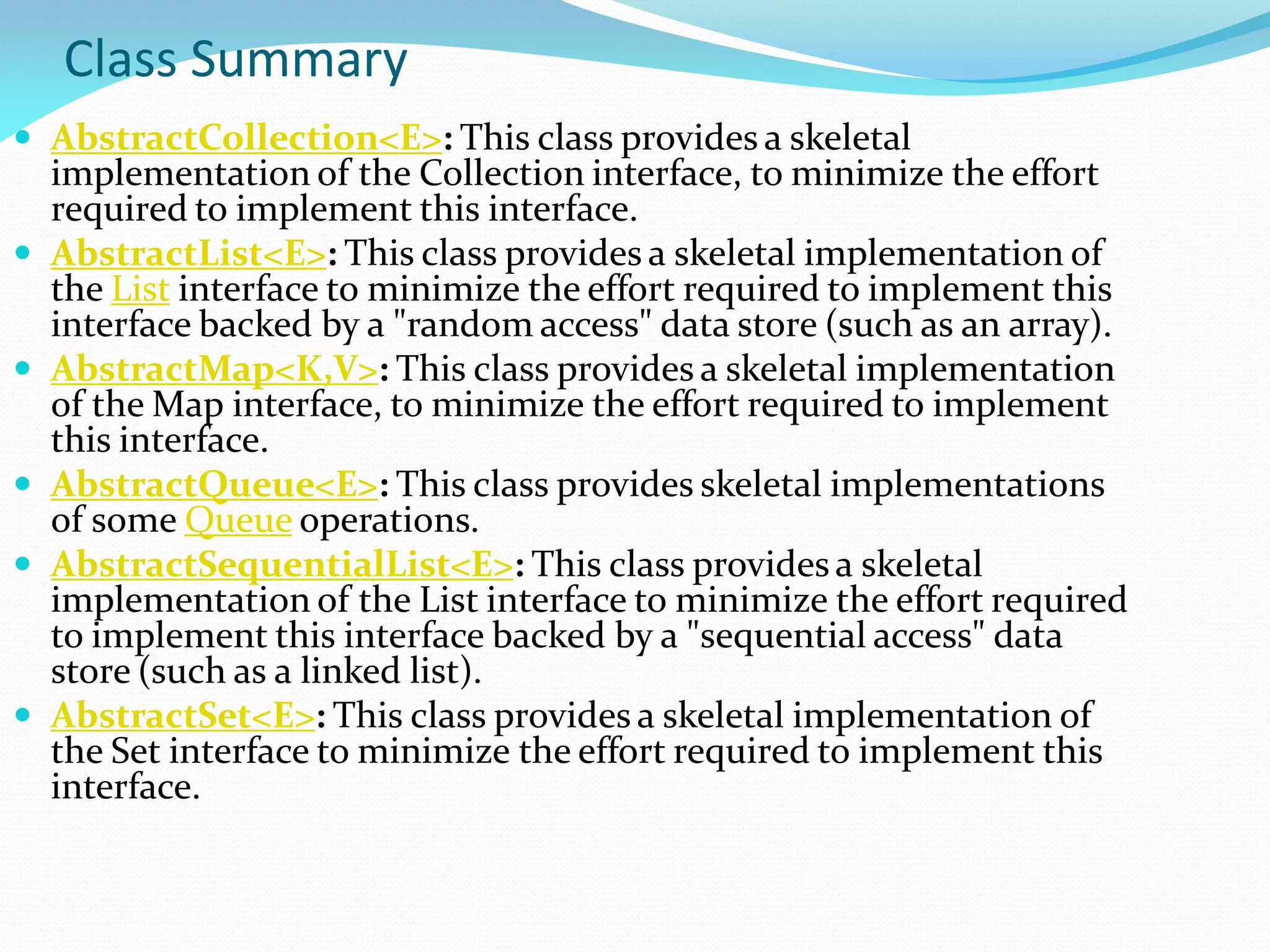 Class Summary
 AbstractCollection<E>: This class provides a skeletal
implementation of the Collection interface, to minimize the effort
required to implement this interface.
 AbstractList<E>: This class provides a skeletal implementation of
the List interface to minimize the effort required to implement this
interface backed by a "random access" data store (such as an array).
 AbstractMap<K,V>: This class provides a skeletal implementation
of the Map interface, to minimize the effort required to implement
this interface.
 AbstractQueue<E>: This class provides skeletal implementations
of some Queue operations.
 AbstractSequentialList<E>: This class provides a skeletal
implementation of the List interface to minimize the effort required
to implement this interface backed by a "sequential access" data
store (such as a linked list).
 AbstractSet<E>: This class provides a skeletal implementation of
the Set interface to minimize the effort required to implement this
interface.
 