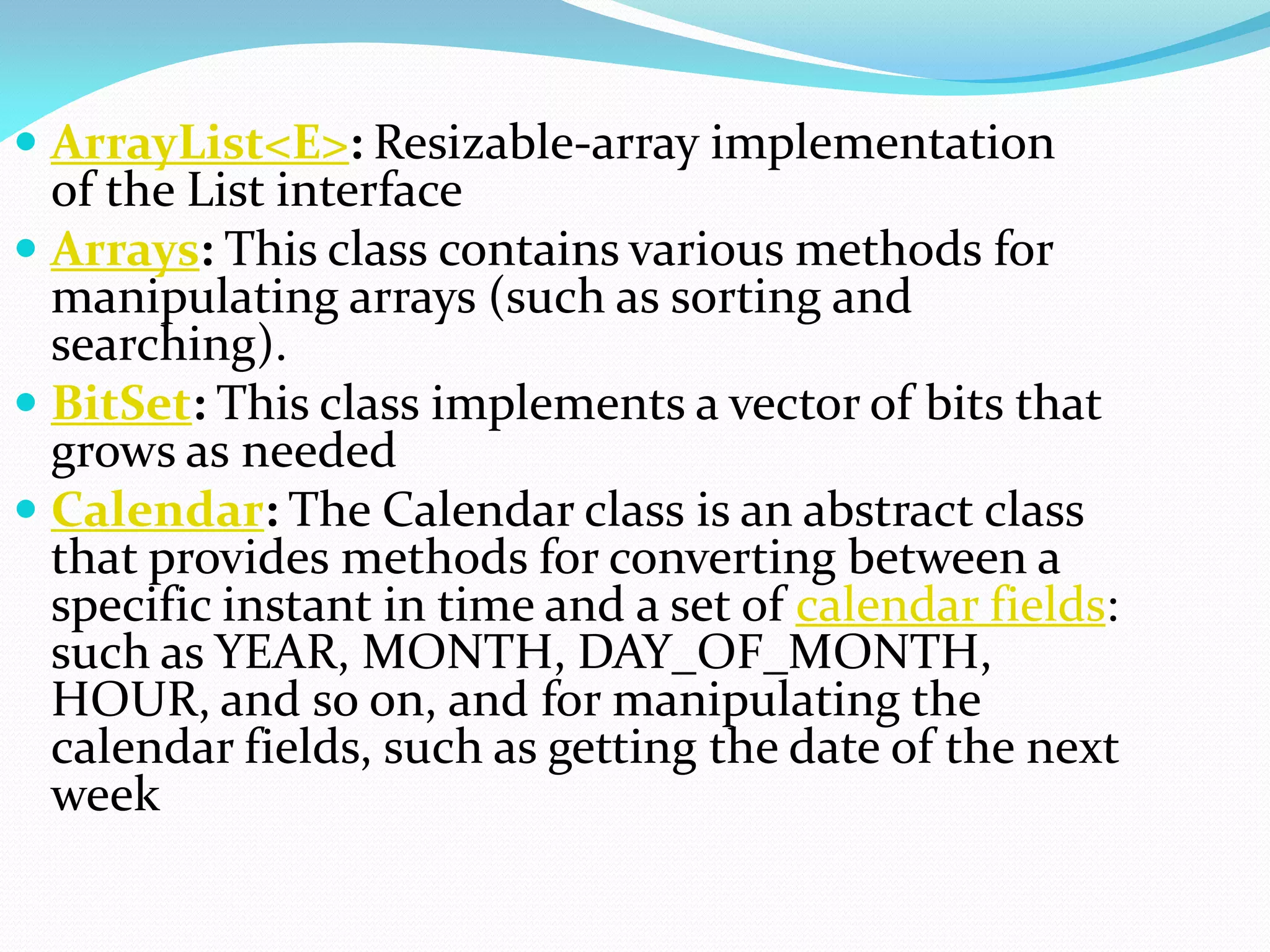  ArrayList<E>: Resizable-array implementation
of the List interface
 Arrays: This class contains various methods for
manipulating arrays (such as sorting and
searching).
 BitSet: This class implements a vector of bits that
grows as needed
 Calendar: The Calendar class is an abstract class
that provides methods for converting between a
specific instant in time and a set of calendar fields:
such as YEAR, MONTH, DAY_OF_MONTH,
HOUR, and so on, and for manipulating the
calendar fields, such as getting the date of the next
week
 