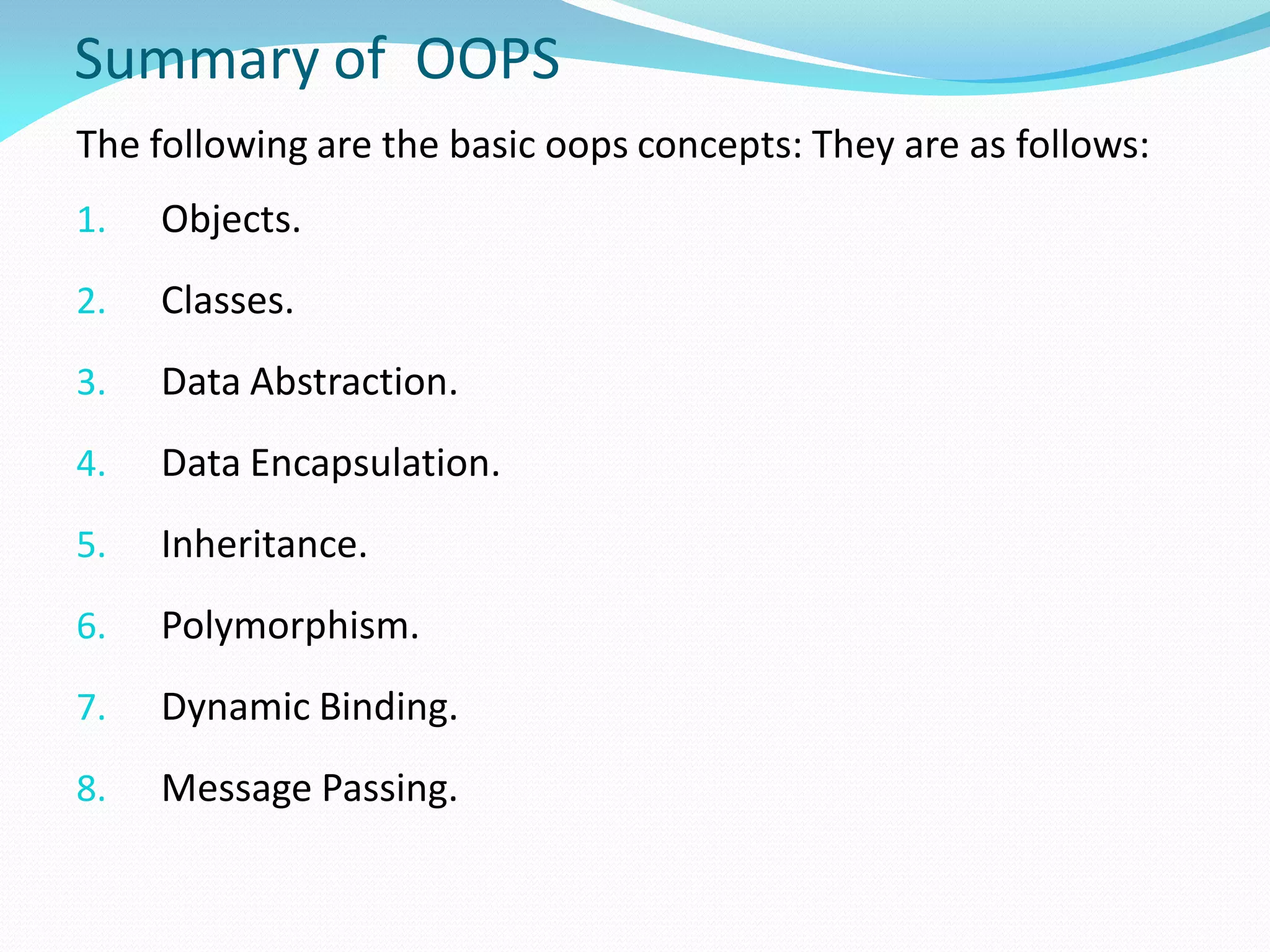 Summary of OOPS
The following are the basic oops concepts: They are as follows:
1. Objects.
2. Classes.
3. Data Abstraction.
4. Data Encapsulation.
5. Inheritance.
6. Polymorphism.
7. Dynamic Binding.
8. Message Passing.
 