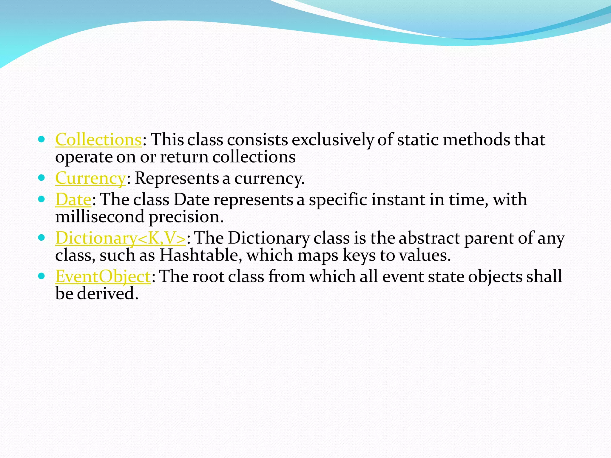  Collections: This class consists exclusively of static methods that
operate on or return collections
 Currency: Represents a currency.
 Date: The class Date represents a specific instant in time, with
millisecond precision.
 Dictionary<K,V>: The Dictionary class is the abstract parent of any
class, such as Hashtable, which maps keys to values.
 EventObject: The root class from which all event state objects shall
be derived.
 