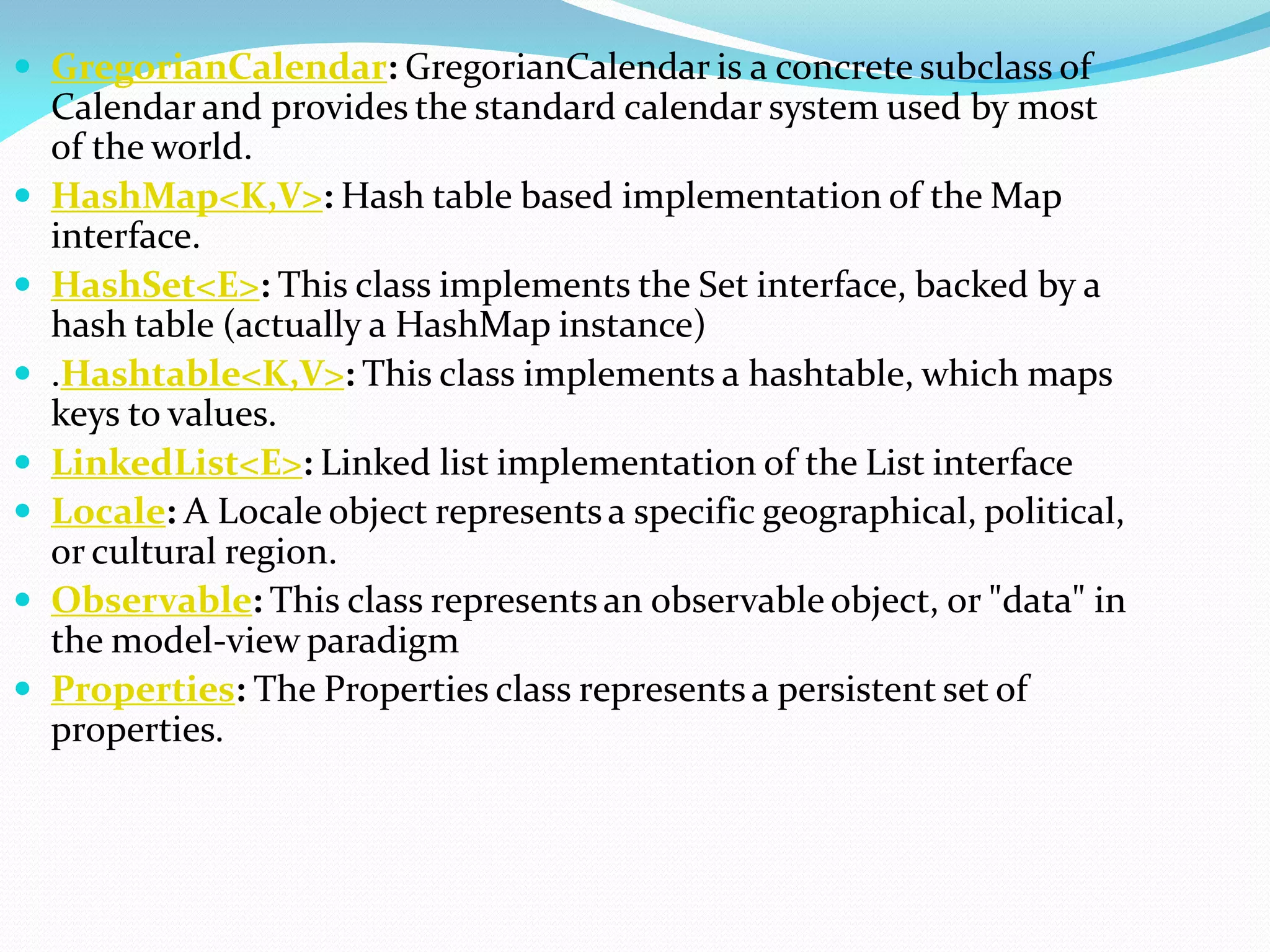  GregorianCalendar: GregorianCalendar is a concrete subclass of
Calendar and provides the standard calendar system used by most
of the world.
 HashMap<K,V>: Hash table based implementation of the Map
interface.
 HashSet<E>: This class implements the Set interface, backed by a
hash table (actually a HashMap instance)
 .Hashtable<K,V>: This class implements a hashtable, which maps
keys to values.
 LinkedList<E>: Linked list implementation of the List interface
 Locale: A Locale object representsa specific geographical, political,
or cultural region.
 Observable: This class representsan observable object, or "data" in
the model-view paradigm
 Properties: The Properties class representsa persistent set of
properties.
 