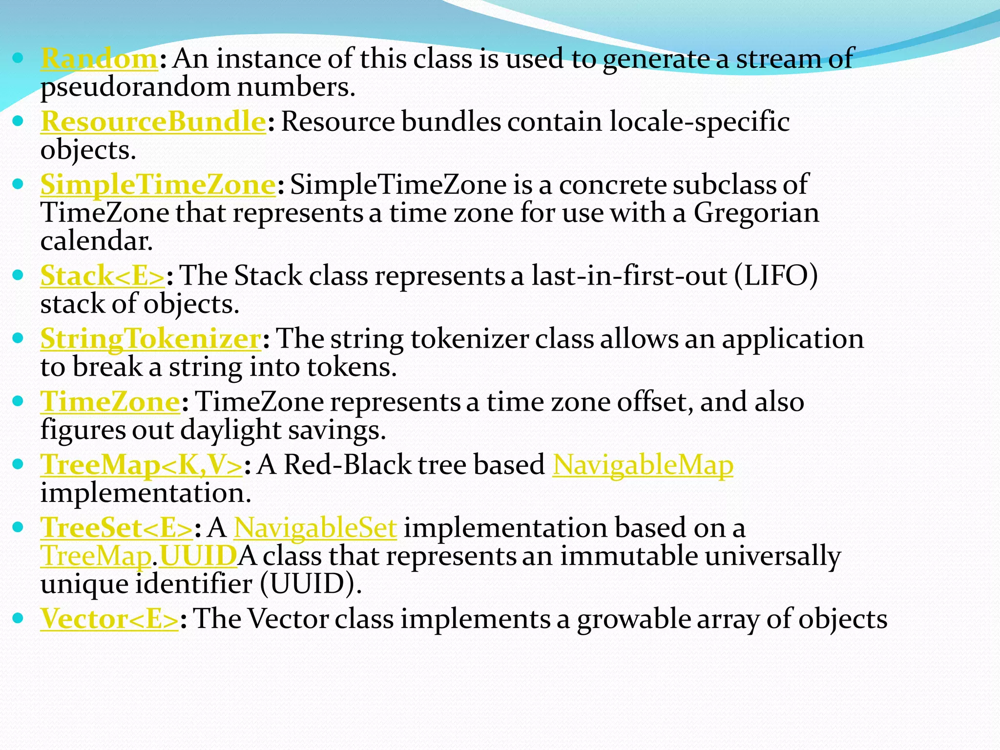  Random: An instance of this class is used to generate a stream of
pseudorandom numbers.
 ResourceBundle: Resource bundles contain locale-specific
objects.
 SimpleTimeZone: SimpleTimeZone is a concrete subclass of
TimeZone that represents a time zone for use with a Gregorian
calendar.
 Stack<E>: The Stack class represents a last-in-first-out (LIFO)
stack of objects.
 StringTokenizer: The string tokenizer class allows an application
to break a string into tokens.
 TimeZone: TimeZone represents a time zone offset, and also
figures out daylight savings.
 TreeMap<K,V>: A Red-Black tree based NavigableMap
implementation.
 TreeSet<E>: A NavigableSet implementation based on a
TreeMap.UUIDA class that represents an immutable universally
unique identifier (UUID).
 Vector<E>: The Vector class implements a growable array of objects
 