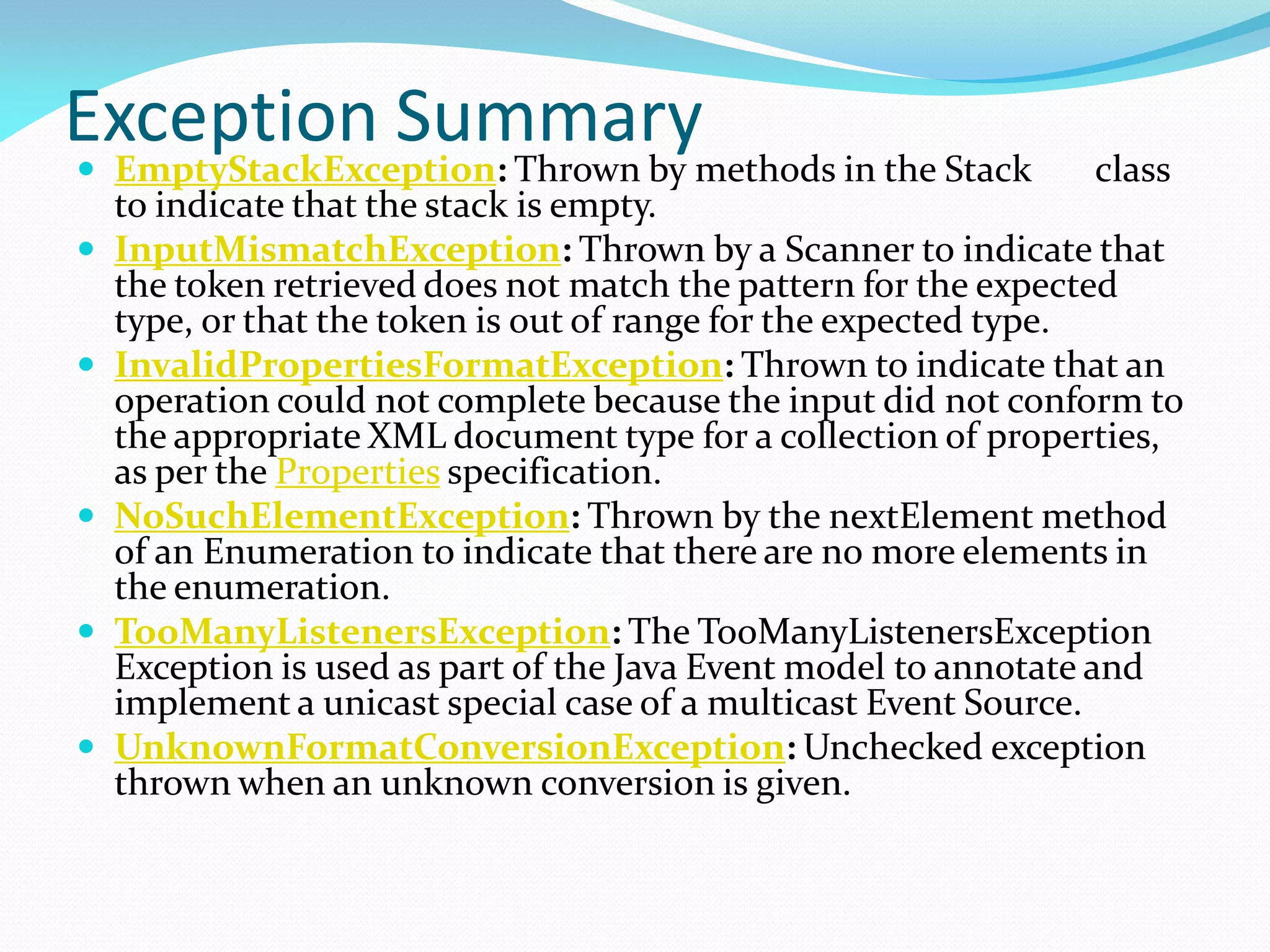 Exception Summary
 EmptyStackException: Thrown by methods in the Stack class
to indicate that the stack is empty.
 InputMismatchException: Thrown by a Scanner to indicate that
the token retrieved does not match the pattern for the expected
type, or that the token is out of range for the expected type.
 InvalidPropertiesFormatException: Thrown to indicate that an
operation could not complete because the input did not conform to
the appropriate XML document type for a collection of properties,
as per the Properties specification.
 NoSuchElementException: Thrown by the nextElement method
of an Enumeration to indicate that there are no more elements in
the enumeration.
 TooManyListenersException: The TooManyListenersException
Exception is used as part of the Java Event model to annotate and
implement a unicast special case of a multicast Event Source.
 UnknownFormatConversionException: Unchecked exception
thrown when an unknown conversion is given.
 
