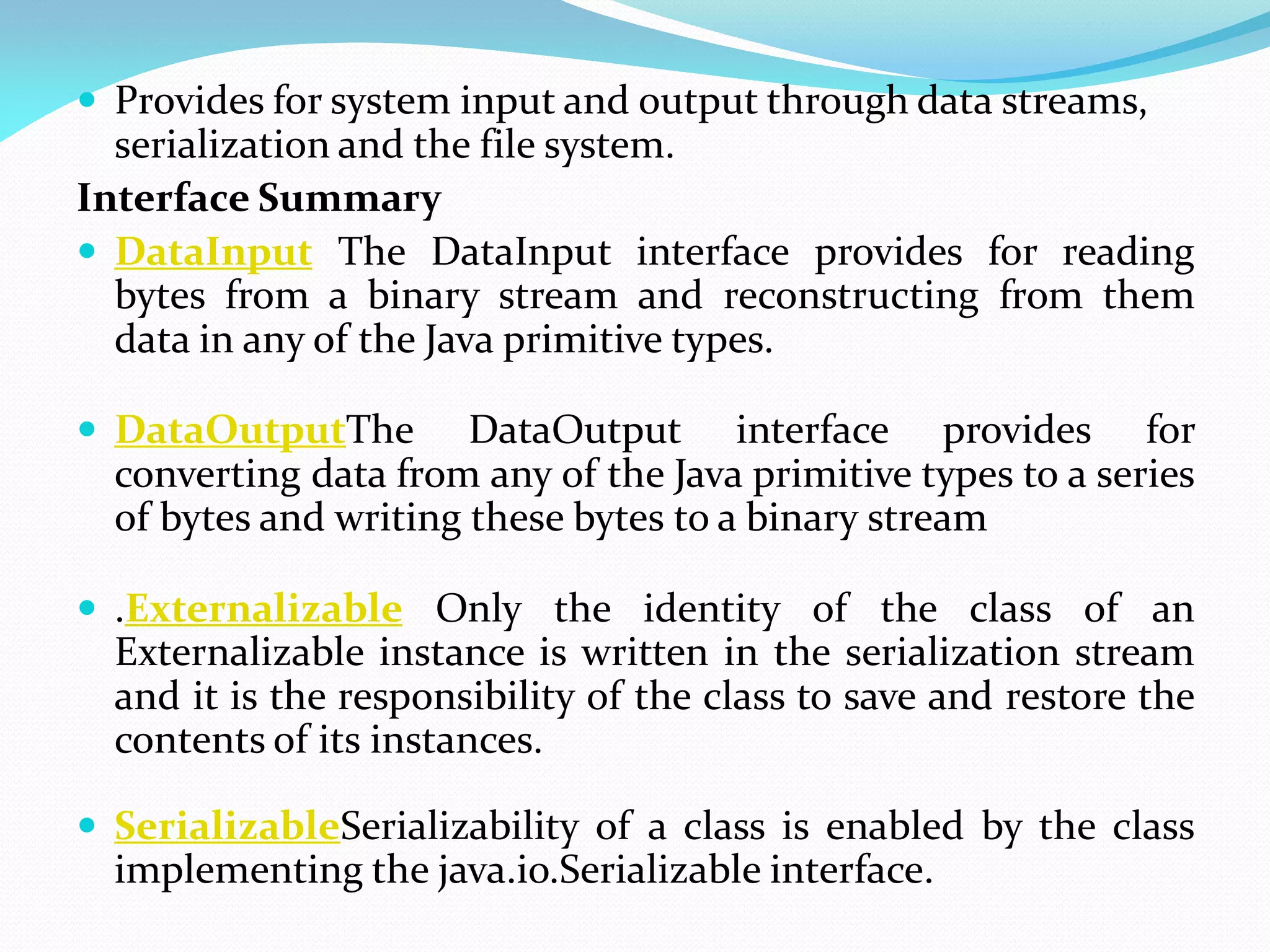  Provides for system input and output through data streams,
serialization and the file system.
Interface Summary
 DataInput The DataInput interface provides for reading
bytes from a binary stream and reconstructing from them
data in any of the Java primitive types.
 DataOutputThe DataOutput interface provides for
converting data from any of the Java primitive types to a series
of bytes and writing these bytes to a binary stream
 .Externalizable Only the identity of the class of an
Externalizable instance is written in the serialization stream
and it is the responsibility of the class to save and restore the
contents of its instances.
 SerializableSerializability of a class is enabled by the class
implementing the java.io.Serializable interface.
 